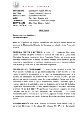 E S T U D I O J U R I D I C O R T T 
EXPEDIENTE : 00093-2011-0-2801-JM-CI-02 
MATERIA : Amparo - Reposición Laboral 
ESPECIALISTA : Susan Quispe Mamani 
JUEZ : Eloy Albert Coaguila Mita 
DEMANDADO : Municipalidad Distrital de Samegua 
DEMANDANTE : Eliot Arturo Cáceres Hurtado 
RESOLUCIÓN N° : 012 
SENTENCIA 
Moquegua, once de octubre 
del dos mil catorce. 
VISTOS: El proceso de amparo iniciado por Eliot Arturo Cáceres Hurtado en 
contra de la Municipalidad Distrital de Samegua con citación de su Procurador 
Público. 
DEMANDA PARTES Y PETITORIO: A folios 137 y siguientes Eliot Arturo 
Cáceres Hurtado interpone demanda de Amparo en contra de la Municipalidad 
Distrital de Samegua con citación de su Procurador Público, por violación a sus 
derechos constitucionales al trabajo y el debido proceso, con el objeto de que se 
disponga su reposición en su puesto de trabajo como obrero en mantenimiento de 
vías urbanas y rurales más el pago de costos del proceso. 
EXPOSICION DEL DEMANDANTE: En su escrito de demanda el actor Eliot 
Arturo Cáceres Hurtado, expone que laboró desde el 02 de abril del 2007 al 31 de 
diciembre del 2010, como obrero en la categoría de operario encargado de la 
cuadrilla de trabajadores de mantenimiento de vías urbanas y rurales, que son 
labores que permanentemente hacen las municipalidades. Expone que lo han 
contratado en forma verbal o a plazo indeterminado, sujeto a un contrato sujeto el 
régimen laboral de la actividad privada por disposición del artículo 37 de la Ley 
Orgánica de Municipalidades y que ha superado el periodo de prueba previsto en 
el artículo 10 del D.S. 003-97-TR, por lo que no podía ser despedido sin antes 
otorgarle, por escrito, un plazo razonable para defenderse por causas 
relacionadas con su conducta o su capacidad. Alega que el día 03 de enero no se 
le ha permitido ingresar a su centro de trabajo, lo que fue materia de constatación 
policial. 
FUNDAMENTACIÓN JURÍDICA. Ampara su demanda en los incisos 10) y 25) 
del artículo 37; inciso 15) del artículo 02 y artículos 22 y 27 de la Constitución 
 