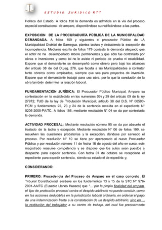 E S T U D I O J U R I D I C O R T T 
Política del Estado. A folios 150 la demanda es admitida en la vía del proceso 
especial constitucional de amparo, disponiéndose su notificándose a las partes. 
EXPOSICION DE LA PROCURADURÍA PÚBLICA DE LA MUNICOPALIDAD 
DEMANDADA. A folios 159 y siguientes el procurador Público de LA 
Municipalidad Distrital de Samegua, plantea tachas y deduciendo la excepción de 
incompetencia. Mediante escrito de folios 179 contesta la demanda alegando que 
el actor no ha desempeñado labore permanentes y que sólo fue contratado por 
obras e inversiones y como tal no le asiste ni periodo de prueba ni estabilidad. 
Expone que el demandante se desempeñó como obrero pero bajo los alcances 
del artículo 38 de del D.Leg. 276, que faculta a las Municipalidades a contratar 
tanto obreros como empleados, siempre que sea para proyectos de inversión. 
Expone que el demandante trabajó para una obra, por lo que la conclusión de la 
obra también determina la relación laboral. 
FUNDAMENTACIÓN JURÍDICA: El Procurador Público Municipal, Ampara su 
contestación en lo establecido en los numerales 09) y 29 del artículo 09 de la ley 
27972; TUO de la ley de Tributación Municipal; artículo 38 del D.S. N° 00590- 
PCM y fundamentos 22, 23 y 24 de la sentencia recaída en el expediente N° 
0206-2005-PA/TC. A folios 186, mediante resolución N° 04 se da por contestada 
la demanda. 
ACTIVIDAD PROCESAL: Mediante resolución número 95 se da por absuelto el 
traslado de la tacha y excepción. Mediante resolución N° 06 de folios 199, se 
resuelven las cuestiones probatorias y la excepción, dándose por saneado el 
proceso. Por resolución N° 10 se tiene por apersonado al nuevo Procurador 
Público y por resolución número 11 de fecha 18 de agosto del año en curso, este 
magistrado reasume competencia y se dispone que los autos sean puestos a 
despacho para expedir sentencia. Con fecha 07 de octubre se recepciona el 
expediente para expedir sentencia, siendo su estado el de expedirla y; 
CONSIDERANDO: 
PRIMERO: Procedencia del Proceso de Amparo en el caso concreto: El 
Tribunal Constitucional sostiene en los fundamentos 13 y 15 de la STC N° 976- 
2001-AA/TC (Eusebio Llanos Huasco) que “… por la propia finalidad del amparo, 
el tipo de protección procesal contra el despido arbitrario no puede concluir, como 
en las acciones deducibles en la jurisdicción laboral ordinaria, en ordenar el pago 
de una indemnización frente a la constatación de un despido arbitrario; sino en … 
la restitución del trabajador a su centro de trabajo, del cual fue precisamente 
 