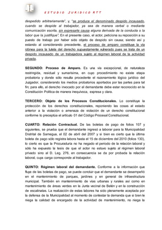 E S T U D I O J U R I D I C O R T T 
despedido arbitrariamente”, y, “se produce el denominado despido incausado, 
cuando se despide al trabajador, ya sea de manera verbal o mediante 
comunicación escrita, sin expresarle causa alguna derivada de la conducta o la 
labor que la justifique”. En el presente caso, el actor, peticiona su reposición a su 
puesto de trabajo por haber sido objeto de despido sin causa; siendo así y 
estando al considerando precedente, el proceso de amparo constituye la vía 
idónea para la tutela del derecho supuestamente vulnerado pues se trata de un 
despido incausado de un trabajadora sujeto al régimen laboral de la actividad 
privada. 
SEGUNDO: Proceso de Amparo. Es una vía excepcional, de naturaleza 
restringida, residual y sumarísima, en cuyo procedimiento no existe etapa 
probatoria y donde sólo resulta procedente el razonamiento lógico jurídico del 
Juzgador, considerando los medios probatorios aportados por las partes para tal 
fin; para ello, el derecho invocado por el demandante debe estar reconocido en la 
Constitución Política de manera inequívoca, expresa y clara. 
TERCERO: Objeto de los Procesos Constitucionales. Lo constituye la 
protección de los derechos constitucionales, reponiendo las cosas al estado 
anterior a la violación o amenaza de violación de un derecho constitucional 
conforme lo preceptúa el artículo 01 del Código Procesal Constitucional. 
CUARTO: Relación Contractual. De las boletas de pago de folios 107 y 
siguientes, se prueba que el demandante ingresó a laborar para la Municipalidad 
Distrital de Samegua, el 02 de abril del 2007 y si bien es cierto que la última 
boleta de pago sólo registra labora hasta el 15 de diciembre del 2010 (folios 130), 
lo cierto es que la Procuraduría no ha negado el periodo de la relación laboral y 
sólo ha expuesto la tesis de que el actor no estuvo sujeto al régimen laboral 
privado sino al D. Leg. 276, en consecuencia se da por probada la relación 
laboral, cuya carga corresponde al trabajador. 
QUINTO: Régimen laboral del demandante. Conforme a la información que 
fluye de las boletas de pago, se puede concluir que el demandante se desempeñó 
en el mantenimiento de parques, jardines y en general de infraestructura 
municipal. También en mantenimiento de vías urbanas y rurales así como en 
mantenimiento de áreas verdes en la Junta vecinal de Belén y en la construcción 
de escalinatas. La realización de estas labores ha sido plenamente aceptada por 
la defensa de la Municipalidad al momento de contestar la demanda que si bien le 
niega la calidad de encargado de la actividad de mantenimiento, no niega la 
 