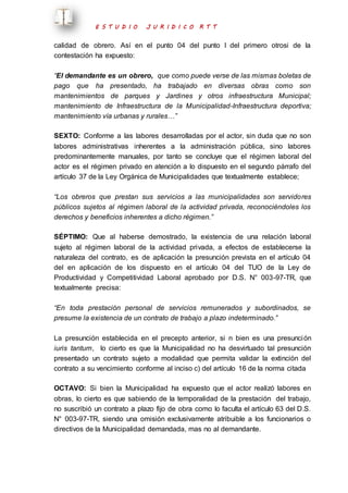E S T U D I O J U R I D I C O R T T 
calidad de obrero. Así en el punto 04 del punto I del primero otrosi de la 
contestación ha expuesto: 
“El demandante es un obrero, que como puede verse de las mismas boletas de 
pago que ha presentado, ha trabajado en diversas obras como son 
mantenimientos de parques y Jardines y otros infraestructura Municipal; 
mantenimiento de Infraestructura de la Municipalidad-Infraestructura deportiva; 
mantenimiento vía urbanas y rurales…” 
SEXTO: Conforme a las labores desarrolladas por el actor, sin duda que no son 
labores administrativas inherentes a la administración pública, sino labores 
predominantemente manuales, por tanto se concluye que el régimen laboral del 
actor es el régimen privado en atención a lo dispuesto en el segundo párrafo del 
artículo 37 de la Ley Orgánica de Municipalidades que textualmente establece; 
“Los obreros que prestan sus servicios a las municipalidades son servidores 
públicos sujetos al régimen laboral de la actividad privada, reconociéndoles los 
derechos y beneficios inherentes a dicho régimen.” 
SÉPTIMO: Que al haberse demostrado, la existencia de una relación laboral 
sujeto al régimen laboral de la actividad privada, a efectos de establecerse la 
naturaleza del contrato, es de aplicación la presunción prevista en el artículo 04 
del en aplicación de los dispuesto en el artículo 04 del TUO de la Ley de 
Productividad y Competitividad Laboral aprobado por D.S. N° 003-97-TR, que 
textualmente precisa: 
“En toda prestación personal de servicios remunerados y subordinados, se 
presume la existencia de un contrato de trabajo a plazo indeterminado.” 
La presunción establecida en el precepto anterior, si n bien es una presunción 
iuris tantum, lo cierto es que la Municipalidad no ha desvirtuado tal presunción 
presentado un contrato sujeto a modalidad que permita validar la extinción del 
contrato a su vencimiento conforme al inciso c) del artículo 16 de la norma citada 
OCTAVO: Si bien la Municipalidad ha expuesto que el actor realizó labores en 
obras, lo cierto es que sabiendo de la temporalidad de la prestación del trabajo, 
no suscribió un contrato a plazo fijo de obra como lo faculta el artículo 63 del D.S. 
N° 003-97-TR, siendo una omisión exclusivamente atribuible a los funcionarios o 
directivos de la Municipalidad demandada, mas no al demandante. 
 