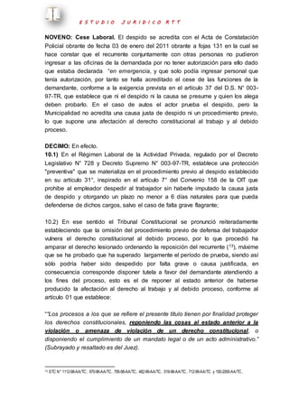E S T U D I O J U R I D I C O R T T 
NOVENO: Cese Laboral. El despido se acredita con el Acta de Constatación 
Policial obrante de fecha 03 de enero del 2011 obrante a fojas 131 en la cual se 
hace constar que el recurrente conjuntamente con otras personas no pudieron 
ingresar a las oficinas de la demandada por no tener autorización para ello dado 
que estaba declarada “en emergencia, y que solo podía ingresar personal que 
tenía autorización, por tanto se halla acreditado el cese de las funciones de la 
demandante, conforme a la exigencia prevista en el artículo 37 del D.S. N° 003- 
97-TR, que establece que ni el despido ni la causa se presume y quien los alega 
deben probarlo. En el caso de autos el actor prueba el despido, pero la 
Municipalidad no acredita una causa justa de despido ni un procedimiento previo, 
lo que supone una afectación al derecho constitucional al trabajo y al debido 
proceso. 
DECIMO: En efecto. 
10.1) En el Régimen Laboral de la Actividad Privada, regulado por el Decreto 
Legislativo N° 728 y Decreto Supremo N° 003-97-TR, establece una protección 
"preventiva" que se materializa en el procedimiento previo al despido establecido 
en su artículo 31°, inspirado en el artículo 7° del Convenio 158 de la OIT que 
prohíbe al empleador despedir al trabajador sin haberle imputado la causa justa 
de despido y otorgando un plazo no menor a 6 días naturales para que pueda 
defenderse de dichos cargos, salvo el caso de falta grave flagrante; 
10.2) En ese sentido el Tribunal Constitucional se pronunció reiteradamente 
estableciendo que la omisión del procedimiento previo de defensa del trabajador 
vulnera el derecho constitucional al debido proceso, por lo que procedió ha 
amparar el derecho lesionado ordenando la reposición del recurrente (13), máxime 
que se ha probado que ha superado largamente el período de prueba, siendo así 
sólo podría haber sido despedido por falta grave o causa justificada, en 
consecuencia corresponde disponer tutela a favor del demandante atendiendo a 
los fines del proceso, esto es el de reponer al estado anterior de haberse 
producido la afectación al derecho al trabajo y al debido proceso, conforme al 
artículo 01 que establece: 
““Los procesos a los que se refiere el presente título tienen por finalidad proteger 
los derechos constitucionales, reponiendo las cosas al estado anterior a la 
violación o amenaza de violación de un derecho constitucional, o 
disponiendo el cumplimiento de un mandato legal o de un acto administrativo.” 
(Subrayado y resaltado es del Juez). 
13 STC N° 1112-98-AA/TC; 970-96-AA/TC, 795-98-AA/TC, 482-99-AA/TC, 019-98-AA/TC, 712-99-AA/TC y 150-2000-AA/TC. 
 