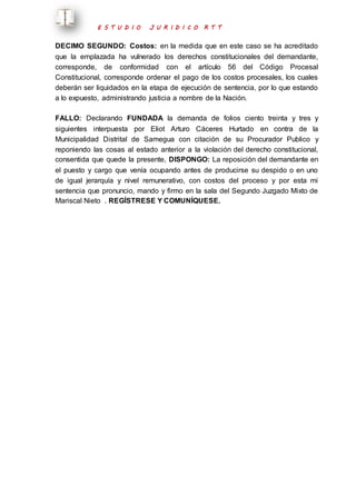 E S T U D I O J U R I D I C O R T T 
DECIMO SEGUNDO: Costos: en la medida que en este caso se ha acreditado 
que la emplazada ha vulnerado los derechos constitucionales del demandante, 
corresponde, de conformidad con el artículo 56 del Código Procesal 
Constitucional, corresponde ordenar el pago de los costos procesales, los cuales 
deberán ser liquidados en la etapa de ejecución de sentencia, por lo que estando 
a lo expuesto, administrando justicia a nombre de la Nación. 
FALLO: Declarando FUNDADA la demanda de folios ciento treinta y tres y 
siguientes interpuesta por Eliot Arturo Cáceres Hurtado en contra de la 
Municipalidad Distrital de Samegua con citación de su Procurador Publico y 
reponiendo las cosas al estado anterior a la violación del derecho constitucional, 
consentida que quede la presente, DISPONGO: La reposición del demandante en 
el puesto y cargo que venía ocupando antes de producirse su despido o en uno 
de igual jerarquía y nivel remunerativo, con costos del proceso y por esta mi 
sentencia que pronuncio, mando y firmo en la sala del Segundo Juzgado Mixto de 
Mariscal Nieto . REGÍSTRESE Y COMUNÍQUESE. 
 