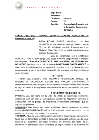 E S T U D I O J U R I D I C O R T T 
Expediente : 
Secretario : 
Cuaderno : Principal 
Escrito : 01 
Sumilla : Demanda de Divorcio por 
la Causal de Separación 
de Hecho 
SEÑOR JUEZ DEL JUZGADO ESPECIALIZADO DE FAMILIA DE LA 
PROVINCIA DE ILO.- 
ROSA ROJAS QUISPE, identificado con DNI 
Nro.04302010, con domicilio real en Ciudad nueva H 
56 Lote 11, señalando domicilio Procesal en el Jr. 
Mariscal Nieto Nro. 410, a usted respetuosamente 
expongo lo siguiente: 
Que, de conformidad con lo establecido 
en el Art. 333 inc. 12 del Código Civil, acudo a vuestro Despacho con la finalidad 
de Interponer DEMANDA DE DIVORCIO POR LA CAUSAL DE SEPARACION 
DE HECHO, la misma que la dirijo en contra de DAVID GARCIA FERNANDEZ, a 
quien se le deberá de notificar en su domicilio que desconozco por lo que procedo 
en documento anexo a hacer bajo declaración de juramento por desconocimiento 
de su domicilio. 
I PETITORIO.- 
1.- Señor juez, SOLICITO QUE MEDIANTE RESOLUCION JUDICIAL SE 
ORDENE LA DISOLUCION JUDICIAL DEL VINCULO MATRIMONIAL, y 
consecuentemente a la inscripción en los registros correspondientes. Petición que 
lo hago en merito a los siguientes fundamentos de hecho y de derecho que paso 
a exponer: 
II. FUNDAMENTOS DE HECHO.- 
PRIMERA.-Que, con fecha 23 de Julio del 2005, los recurrentes contrajimos 
matrimonio civil por ante la Municipalidad Distrital “El Algarrobal” conforme lo 
acreditamos con la partida de matrimonio debidamente autenticada que se 
adjunta a la presente 
SEGUNDA.- Que, dentro de nuestro matrimonio hemos procreado a nuestro 
menor hijo MARIO GARCIA ROJAS de 3 años de edad, conforme acredito con su 
partida de nacimiento que adjunto a la presente. 
TERCERA.- Que, la vida matrimonial inicialmente lo desarrollamos normalmente 
hasta que el demandado empezó a desarrollar conductas violentas con la única 
finalidad de ausentarse del hogar conyugal, sin embargo con fecha 20 de 
Diciembre el demandado hace abandono de hogar, dejando a la recurrente en 
 