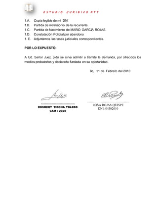 E S T U D I O J U R I D I C O R T T 
1.A. Copia legible de mi DNI 
1.B. Partida de matrimonio de la recurrente. 
1.C. Partida de Nacimiento de MARIO GARCIA ROJAS 
1.D. Constatación Policial por abandono 
1. E. Adjuntamos las tasas judiciales correspondientes. 
POR LO EXPUESTO: 
A Ud. Señor Juez, pido se sirva admitir a trámite la demanda, por ofrecidos los 
medios probatorios y declararla fundada en su oportunidad. 
Ilo, 11 de Febrero del 2010 
………………………………… 
ROSMERY TICONA TOLEDO 
CAM : 2020 
…………………………………. 
ROSA ROJAS QUISPE 
DNI: 04302010 
 