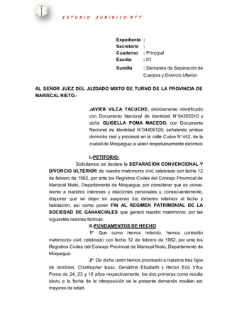 E S T U D I O J U R I D I C O R T T 
Expediente : 
Secretario : 
Cuaderno : Principal 
Escrito : 01 
Sumilla : Demanda de Separación de 
Cuerpos y Divorcio Ulterior. 
AL SEÑOR JUEZ DEL JUZGADO MIXTO DE TURNO DE LA PROVINCIA DE 
MARISCAL NIETO.- 
JAVIER VILCA TACUCHE, debidamente identificado 
con Documento Nacional de Identidad N04302010 y 
doña GUISELLA POMA MACEDO, con Documento 
Nacional de Identidad N04406128; señalando ambos 
domicilio real y procesal en la calle Cuzco N442, de la 
ciudad de Moquegua; a usted respetuosamente decimos: 
I.-PETITORIO: 
Solicitamos se declare la SEPARACION CONVENCIONAL Y 
DIVORCIO ULTERIOR de nuestro matrimonio civil, celebrado con fecha 12 
de febrero de 1982, por ante los Registros Civiles del Concejo Provincial de 
Mariscal Nieto, Departamento de Moquegua, por considerar que es conve-niente 
a nuestros intereses y relaciones personales y, consecuentemente, 
disponer que se dejen en suspenso los deberes relativos al lecho y 
habitación, así como poner FIN AL REGIMEN PATRIMONIAL DE LA 
SOCIEDAD DE GANANCIALES que generó nuestro matrimonio; por las 
siguientes razones fácticas. 
II.-FUNDAMENTOS DE HECHO 
1 Que como hemos referido, hemos contraído 
matrimonio civil, celebrado con fecha 12 de febrero de 1982, por ante los 
Registros Civiles del Concejo Provincial de Mariscal Nieto, Departamento de 
Moquegua. 
2 De dicha unión hemos procreado a nuestros tres hijos 
de nombres: Chisthopher Isaac, Geraldine Elizabeth y Hector Edú Vilca 
Poma de 24, 23 y 16 años respectivamente, los dos primeros como resulta 
obvio a la fecha de la interposición de la presente demanda resultan ser 
mayores de edad. 
 