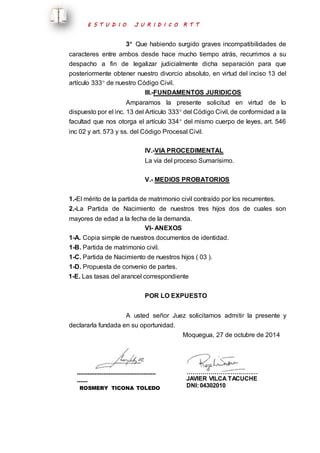 E S T U D I O J U R I D I C O R T T 
3 Que habiendo surgido graves incompatibilidades de 
caracteres entre ambos desde hace mucho tiempo atrás, recurrimos a su 
despacho a fin de legalizar judicialmente dicha separación para que 
posteriormente obtener nuestro divorcio absoluto, en virtud del inciso 13 del 
artículo 333 de nuestro Código Civil. 
III.-FUNDAMENTOS JURIDICOS 
Amparamos la presente solicitud en virtud de lo 
dispuesto por el inc. 13 del Artículo 333 del Código Civil, de conformidad a la 
facultad que nos otorga el artículo 334 del mismo cuerpo de leyes, art. 546 
inc 02 y art. 573 y ss. del Código Procesal Civil. 
IV.-VIA PROCEDIMENTAL 
La vía del proceso Sumarísimo. 
V.- MEDIOS PROBATORIOS 
1.-El mérito de la partida de matrimonio civil contraído por los recurrentes. 
2.-La Partida de Nacimiento de nuestros tres hijos dos de cuales son 
mayores de edad a la fecha de la demanda. 
VI- ANEXOS 
1-A. Copia simple de nuestros documentos de identidad. 
1-B. Partida de matrimonio civil. 
1-C. Partida de Nacimiento de nuestros hijos ( 03 ). 
1-D. Propuesta de convenio de partes. 
1-E. Las tasas del arancel correspondiente 
POR LO EXPUESTO 
A usted señor Juez solicitamos admitir la presente y 
declararla fundada en su oportunidad. 
Moquegua, 27 de octubre de 2014 
……………………………………… 
…… 
ROSMERY TICONA TOLEDO 
CAM: 2020 
……………………………… 
JAVIER VILCA TACUCHE 
DNI: 04302010 
 