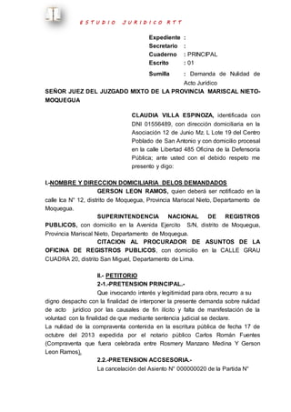 E S T U D I O J U R I D I C O R T T 
Expediente : 
Secretario : 
Cuaderno : PRINCIPAL 
Escrito : 01 
Sumilla : Demanda de Nulidad de 
Acto Jurídico 
SEÑOR JUEZ DEL JUZGADO MIXTO DE LA PROVINCIA MARISCAL NIETO-MOQUEGUA 
CLAUDIA VILLA ESPINOZA, identificada con 
DNI 01556489, con dirección domiciliaria en la 
Asociación 12 de Junio Mz. L Lote 19 del Centro 
Poblado de San Antonio y con domicilio procesal 
en la calle Libertad 485 Oficina de la Defensoría 
Pública; ante usted con el debido respeto me 
presento y digo: 
I.-NOMBRE Y DIRECCION DOMICILIARIA DELOS DEMANDADOS 
GERSON LEON RAMOS, quien deberá ser notificado en la 
calle Ica N° 12, distrito de Moquegua, Provincia Mariscal Nieto, Departamento de 
Moquegua. 
SUPERINTENDENCIA NACIONAL DE REGISTROS 
PUBLICOS, con domicilio en la Avenida Ejercito S/N, distrito de Moquegua, 
Provincia Mariscal Nieto, Departamento de Moquegua. 
CITACION AL PROCURADOR DE ASUNTOS DE LA 
OFICINA DE REGISTROS PUBLICOS, con domicilio en la CALLE GRAU 
CUADRA 20, distrito San Miguel, Departamento de Lima. 
II.- PETITORIO 
2-1.-PRETENSION PRINCIPAL.- 
Que invocando interés y legitimidad para obra, recurro a su 
digno despacho con la finalidad de interponer la presente demanda sobre nulidad 
de acto jurídico por las causales de fin ilícito y falta de manifestación de la 
voluntad con la finalidad de que mediante sentencia judicial se declare. 
La nulidad de la compraventa contenida en la escritura pública de fecha 17 de 
octubre del 2013 expedida por el notario público Carlos Román Fuentes 
(Compraventa que fuera celebrada entre Rosmery Manzano Medina Y Gerson 
Leon Ramos). 
2.2.-PRETENSION ACCSESORIA.- 
La cancelación del Asiento N° 000000020 de la Partida N° 
 