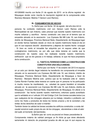 E S T U D I O J U R I D I C O R T T 
451285669 inscrito con fecha 21 de agosto de 2013 en la oficina registral de 
Moquegua donde corre inscrita la inscripción registral de la compraventa entre 
Rosmery Manzano Medina Y Gerson Leon Ramos). 
III.- FUNDAMENTOS DE HECHO 
1.- Señor juez con fecha 02 de agosto del año dos mil mi 
persona ha contraído matrimonio civil con Gerson León Ramos ante la 
Municipalidad de san Antonio, cabe precisar que durante nuestro matrimonio con 
mucho esfuerzo y sacrificio hemos construido una casa en el terreno que se 
encuentra ubicado en la asociación Los Cipreses Mz M8 Lote 16, san Antonio, 
distrito de Moquegua, Provincia Mariscal Nieto, Departamento de Moquegua lugar 
en donde hemos habitado desde un inicio de nuestro matrimonio hasta el día en 
que mi aun esposos decidió abandonarme y alejarse de nuestro hecho conyugal 
. Si bien es cierto el inmueble fue adquirido por mi esposo antes de que 
contrajéramos matrimonio, es por ello que debe tenerse en cuenta que la 
construcción de nuestra casa fue realizada durante nuestro matrimonio, 
edificación que se dio gracias a mi trabajo, esfuerzo, lo que me hace propietaria 
de la construcción. 
2.- TANTO ELTERRENO COMO LA CONSTRUCCION 
CONSTITUYEN UNA SOLA UNIDAD. 
Señor juez con fecha 17 de octubre del 2013 mi esposo 
en un acto por demás ilegal indebido ha transferido vía compraventa el inmueble 
ubicado en la asociación Los Cipreses Mz M8 Lote 16, san Antonio, distrito de 
Moquegua, Provincia Mariscal Nieto, Departamento de Moquegua a favor de 
Rosmery Manzano Medina acto jurídico que se ha realizado ante el notario 
Carlos Román Fuentes debe tenerse en cuenta que mi persona no ha participado 
ni mucho menos ha manifestado su voluntad de querer transferir el inmueble 
ubicado en la asociación Los Cipreses Mz M8 Lote 16, san Antonio, distrito de 
Moquegua, Provincia Mariscal Nieto, Departamento de Moquegua. En efecto si la 
construcción fue hecha durante nuestro matrimonio, entonces queda acreditado 
que lo señalado en e l artículo 310 del Código Civil: Son bienes sociales todos Los 
que cualquiera de los cónyuges adquiera por su trabajo, industria o profesión; así 
como los frutos y productos de todos los bienes propios y de la sociedad y las 
rentas de los derechos de autor e inventor. 
También tienen la calidad de bienes sociales los edificios construidos a costa del 
caudal social en suelo propio de uno de los cónyuges, abonándose a éste el valor 
del suelo al momento del reembolso. 
3.-Señor juez tal como se precisó en líneas precedentes la 
Compraventa materia de nulidad persigue un fin ilícito ya que viene afectando 
seriamente mi derecho de propiedad (prueba de ello es que mi aun esposo ha 
 