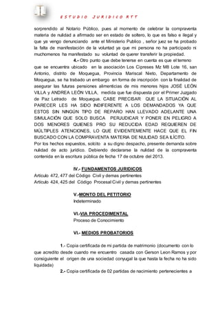E S T U D I O J U R I D I C O R T T 
sorprendido al Notario Público, pues al momento de celebrar la compraventa 
materia de nulidad a afirmado ser en estado de soltero, lo que es falso e ilegal y 
que ya vengo denunciando ante el Ministerio Publico , señor juez se ha probado 
la falta de manifestación de la voluntad ya que mi persona no ha participado ni 
muchomenos ha manifestado su voluntad de querer transferir la propiedad. 
4.- Otro punto que debe tenerse en cuenta es que el terreno 
que se encuentra ubicado en la asociación Los Cipreses Mz M8 Lote 16, san 
Antonio, distrito de Moquegua, Provincia Mariscal Nieto, Departamento de 
Moquegua, se ha trabado un embargo en forma de inscripción con la finalidad de 
asegurar las futuras pensiones alimenticias de mis menores hijos JOSÉ LEÓN 
VILLA y ANDREA LEÓN VILLA, medida que fue dispuesta por el Primer Juzgado 
de Paz Letrado de Moquegua. CABE PRECISAR QUE LA SITUACIÓN AL 
PARECER LES HA SIDO INDIFERENTE A LOS DEMANDADOS YA QUE 
ESTOS SIN NINGÚN TIPO DE REPARO HAN LLEVADO ADELANTE UNA 
SIMULACIÓN QUE SOLO BUSCA PERJUDICAR Y PONER EN PELIGRO A 
DOS MENORES QUIENES PRO SU REDUCIDA EDAD REQUIEREN DE 
MÚLTIPLES ATENCIONES, LO QUE EVIDENTEMENTE HACE QUE EL FIN 
BUSCADO CON LA COMPRAVENTA MATERIA DE NULIDAD SEA ILÍCITO. 
Por los hechos expuestos, solcito a su digno despacho, presente demanda sobre 
nulidad de acto jurídico. Debiendo declararse la nulidad de la compraventa 
contenida en la escritura pública de fecha 17 de octubre del 2013. 
IV.- FUNDAMENTOS JURIDICOS 
Artículo 472, 477 del Código Civil y demas pertinentes 
Artículo 424, 425 del Código Procesal Civil y demas pertinentes 
V.-MONTO DEL PETITORIO 
Indeterminado 
VI.-VIA PROCEDIMENTAL 
Proceso de Conocimiento 
VI.- MEDIOS PROBATORIOS 
1.- Copia certificada de mi partida de matrimonio (documento con lo 
que acredito desde cuando me encuentro casada con Gerson Leon Ramos y por 
consiguiente el origen de una sociedad conyugal la que hasta la fecha no ha sido 
liquidada) 
2.- Copia certificada de 02 partidas de nacimiento pertenecientes a 
 
