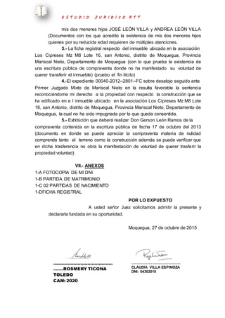 E S T U D I O J U R I D I C O R T T 
mis dos menores hijos JOSÉ LEÓN VILLA y ANDREA LEÓN VILLA 
(Documentos con los que acredito la existencia de mis dos menores hijos 
quienes por su reducida edad requieren de múltiples atenciones. 
3.- La ficha registral respecto del inmueble ubicado en la asociación 
Los Cipreses Mz M8 Lote 16, san Antonio, distrito de Moquegua, Provincia 
Mariscal Nieto, Departamento de Moquegua (con lo que prueba la existencia de 
una escritura pública de compraventa donde no ha manifestado su voluntad de 
querer transferir el inmueble) (pruebo el fin ilícito) 
4.-El expediente 00040-2012--2801--FC sobre desalojo seguido ante 
Primer Juzgado Mixto de Mariscal Nieto en la resulta favorable la sentencia 
reconociéndome mi derecho a la propiedad con respecto la construcción que se 
ha edificado en e l inmueble ubicado en la asociación Los Cipreses Mz M8 Lote 
16, san Antonio, distrito de Moquegua, Provincia Mariscal Nieto, Departamento de 
Moquegua, la cual no ha sido impugnada por lo que queda consentida. 
5.- Exhibición que deberá realizar Don Gerson León Ramos de la 
compraventa contenida en la escritura pública de fecha 17 de octubre del 2013 
(documento en donde se puede apreciar la compraventa materia de nulidad 
comprende tanto el terreno como la construcción además se puede verificar que 
en dicha trasferencia no obra la manifestación de voluntad de querer trasferir la 
propiedad voluntad) 
VII.- ANEXOS 
1-A FOTOCOPIA DE MI DNI 
1-B PARTIDA DE MATRIMONIO 
1-C 02 PARTIDAS DE NACIMIENTO 
1-DFICHA REGISTRAL 
POR LO EXPUESTO 
A usted señor Juez solicitamos admitir la presente y 
declararla fundada en su oportunidad. 
Moquegua, 27 de octubre de 2015 
…………………………………… 
…….ROSMERY TICONA 
TOLEDO 
CAM: 2020 
…………………………………. 
CLAUDIA VILLA ESPINOZA 
DNI: 04302010 
 