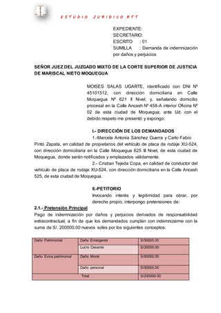 E S T U D I O J U R I D I C O R T T 
EXPEDIENTE: 
SECRETARIO: 
ESCRITO : 01 
SUMILLA : Demanda de indemnización 
por daños y perjuicios 
SEÑOR JUEZ DEL JUZGADO MIXTO DE LA CORTE SUPERIOR DE JUSTICIA 
DE MARISCAL NIETO MOQUEGUA 
MOISES SALAS UGARTE, identificado con DNI Nº 
45101512, con dirección domiciliaria en Calle 
Moquegua Nº 621 II Nivel, y, señalando domicilio 
procesal en la Calle Ancash Nº 458-A interior Oficina Nº 
02 de esta ciudad de Moquegua; ante Ud. con el 
debido respeto me presentó y expongo: 
I.- DIRECCIÓN DE LOS DEMANDADOS 
1.-Marcela Antonia Sánchez Guerra y Carlo Fabio 
Pinto Zapata, en calidad de propietarios del vehículo de placa de rodaje XU-524, 
con dirección domiciliaria en la Calle Moquegua 625 III Nivel, de esta ciudad de 
Moquegua, donde serán notificados y emplazados válidamente. 
2.- Cristian Tejeda Copa, en calidad de conductor del 
vehículo de placa de rodaje XU-524, con dirección domiciliaria en la Calle Ancash 
525, de esta ciudad de Moquegua. 
II.-PETITORIO 
Invocando interés y legitimidad para obrar, por 
derecho propio, interpongo pretensiones de: 
2.1.- Pretensión Principal 
Pago de indemnización por daños y perjuicios derivados de responsabilidad 
extracontractual, a fin de que los demandados cumplan con indemnizarme con la 
suma de S/. 200000.00 nuevos soles por los siguientes conceptos: 
Daño Patrimonial 
Daño Emergente S/50000.00 
Lucro Cesante S/20000.00 
Daño Extra patrimonial 
Daño Moral 
S/80000.00 
Daño personal S/50000.00 
Total S/200000.00 
 