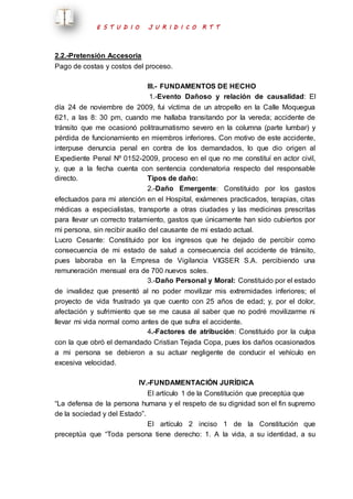 E S T U D I O J U R I D I C O R T T 
2.2.-Pretensión Accesoria 
Pago de costas y costos del proceso. 
III.- FUNDAMENTOS DE HECHO 
1.-Evento Dañoso y relación de causalidad: El 
día 24 de noviembre de 2009, fui víctima de un atropello en la Calle Moquegua 
621, a las 8: 30 pm, cuando me hallaba transitando por la vereda; accidente de 
tránsito que me ocasionó politraumatismo severo en la columna (parte lumbar) y 
pérdida de funcionamiento en miembros inferiores. Con motivo de este accidente, 
interpuse denuncia penal en contra de los demandados, lo que dio origen al 
Expediente Penal Nº 0152-2009, proceso en el que no me constituí en actor civil, 
y, que a la fecha cuenta con sentencia condenatoria respecto del responsable 
directo. Tipos de daño: 
2.-Daño Emergente: Constituido por los gastos 
efectuados para mi atención en el Hospital, exámenes practicados, terapias, citas 
médicas a especialistas, transporte a otras ciudades y las medicinas prescritas 
para llevar un correcto tratamiento, gastos que únicamente han sido cubiertos por 
mi persona, sin recibir auxilio del causante de mi estado actual. 
Lucro Cesante: Constituido por los ingresos que he dejado de percibir como 
consecuencia de mi estado de salud a consecuencia del accidente de tránsito, 
pues laboraba en la Empresa de Vigilancia VIGSER S.A. percibiendo una 
remuneración mensual era de 700 nuevos soles. 
3.-Daño Personal y Moral: Constituido por el estado 
de invalidez que presentó al no poder movilizar mis extremidades inferiores; el 
proyecto de vida frustrado ya que cuento con 25 años de edad; y, por el dolor, 
afectación y sufrimiento que se me causa al saber que no podré movilizarme ni 
llevar mi vida normal como antes de que sufra el accidente. 
4.-Factores de atribución: Constituido por la culpa 
con la que obró el demandado Cristian Tejada Copa, pues los daños ocasionados 
a mi persona se debieron a su actuar negligente de conducir el vehículo en 
excesiva velocidad. 
IV.-FUNDAMENTACIÓN JURÍDICA 
El artículo 1 de la Constitución que preceptúa que 
“La defensa de la persona humana y el respeto de su dignidad son el fin supremo 
de la sociedad y del Estado”. 
El artículo 2 inciso 1 de la Constitución que 
preceptúa que “Toda persona tiene derecho: 1. A la vida, a su identidad, a su 
 
