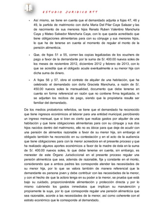 E S T U D I O J U R I D I C O R T T 
- Así mismo, se tiene en cuenta que el demandado adjunta a fojas 47, 48 y 
49, la partida de matrimonio con doña Maria Del Pilar Caya Salazar y las 
de nacimiento de sus menores hijos Renato Ruben Valentino Manchuria 
Caya y Mateo Salvador Manchuria Caya, con lo que queda acreditado que 
tiene obligaciones alimentarias para con su cónyuge y sus menores hijos, 
lo que ha de tenerse en cuenta al momento de regular el monto de la 
pensión alimenticia. 
- Que, de fojas 51 a 55, corren las copias legalizadas de los vouchers de 
pago a favor de la demandante por la suma de S/. 400.00 nuevos soles de 
los meses de noviembre 2012, diciembre 2012 y febrero de 2013, con lo 
que se acredita que el obligado acude eventualmente a su menor hija con 
dicha suma de dinero. 
- A fojas 56 y 57, obra el contrato de alquiler de una habitación, que ha 
celebrado el demandado con doña Graciela Manchuria, a razón de S/. 
450.00 nuevos soles la mensualidad, documento que debe tenerse en 
cuenta en forma referencial en razón que no contiene firma legalizada, ni 
se adjuntan los recibos de pago, siendo que la propietaria resulta ser 
familiar del demandado. 
De los medios probatorios referidos, se tiene que el demandado ha reconocido 
que tiene ingresos económicos al laborar para una entidad municipal, percibiendo 
un ingreso mensual, que si bien es cierto que realiza gastos por alquiler de una 
habitación y que tiene obligaciones alimentarias para con su cónyuge y sus dos 
hijos nacidos dentro del matrimonio, ello no es óbice para que deje de acudir con 
una pensión de alimentos razonable a favor de su menor hija, sin embargo el 
obligado también ha reconocido en su contestación y en el acto de la audiencia 
que tiene obligaciones para con la menor acreedora en el presente proceso y que 
ha realizado algunos aportes económicos a favor de la madre de ésta en la suma 
de S/. 400.00 nuevos soles, lo que debe tenerse en cuenta, sin embargo, es 
menester de este Órgano Jurisdiccional en el presente proceso regular una 
pensión alimenticia que sea, además de razonable, fija y constante en el monto, 
considerando que a ambos padres les corresponde atender las necesidades de 
su menor hija, por lo que se valora también de manera referencial que la 
demandante es persona joven y debe contribuir con las necesidades de la menor, 
y con el hecho de que la actora tenga en su poder a la menor, se prueba que está 
bajo su cuidado, proporcionándole alimentación y protección directa y por lo 
mismo cubriendo los gastos inmediatos que implican su manutención y 
propiamente la suya, por lo que corresponde regular una pensión alimenticia que 
sea razonable, acorde a las necesidades de la menor, así como coherente con el 
estrato económico que le corresponde al demandado. 
 