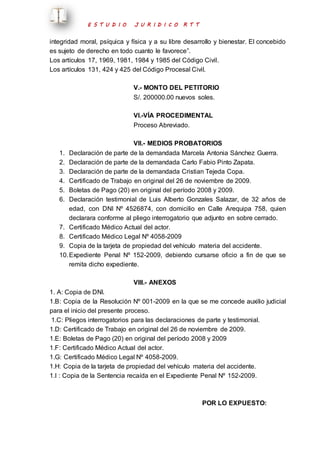 E S T U D I O J U R I D I C O R T T 
integridad moral, psíquica y física y a su libre desarrollo y bienestar. El concebido 
es sujeto de derecho en todo cuanto le favorece”. 
Los artículos 17, 1969, 1981, 1984 y 1985 del Código Civil. 
Los artículos 131, 424 y 425 del Código Procesal Civil. 
V.- MONTO DEL PETITORIO 
S/. 200000.00 nuevos soles. 
VI.-VÍA PROCEDIMENTAL 
Proceso Abreviado. 
VII.- MEDIOS PROBATORIOS 
1. Declaración de parte de la demandada Marcela Antonia Sánchez Guerra. 
2. Declaración de parte de la demandada Carlo Fabio Pinto Zapata. 
3. Declaración de parte de la demandada Cristian Tejeda Copa. 
4. Certificado de Trabajo en original del 26 de noviembre de 2009. 
5. Boletas de Pago (20) en original del período 2008 y 2009. 
6. Declaración testimonial de Luis Alberto Gonzales Salazar, de 32 años de 
edad, con DNI Nº 4526874, con domicilio en Calle Arequipa 758, quien 
declarara conforme al pliego interrogatorio que adjunto en sobre cerrado. 
7. Certificado Médico Actual del actor. 
8. Certificado Médico Legal Nº 4058-2009 
9. Copia de la tarjeta de propiedad del vehículo materia del accidente. 
10. Expediente Penal Nº 152-2009, debiendo cursarse oficio a fin de que se 
remita dicho expediente. 
VIII.- ANEXOS 
1. A: Copia de DNI. 
1.B: Copia de la Resolución Nº 001-2009 en la que se me concede auxilio judicial 
para el inicio del presente proceso. 
1.C: Pliegos interrogatorios para las declaraciones de parte y testimonial. 
1.D: Certificado de Trabajo en original del 26 de noviembre de 2009. 
1.E: Boletas de Pago (20) en original del período 2008 y 2009 
1.F: Certificado Médico Actual del actor. 
1.G: Certificado Médico Legal Nº 4058-2009. 
1.H: Copia de la tarjeta de propiedad del vehículo materia del accidente. 
1.I : Copia de la Sentencia recaída en el Expediente Penal Nº 152-2009. 
POR LO EXPUESTO: 
 