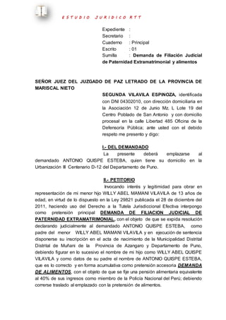 E S T U D I O J U R I D I C O R T T 
Expediente : 
Secretario : 
Cuaderno : Principal 
Escrito : 01 
Sumilla : Demanda de Filiación Judicial 
de Paternidad Extramatrimonial y alimentos 
SEÑOR JUEZ DEL JUZGADO DE PAZ LETRADO DE LA PROVINCIA DE 
MARISCAL NIETO 
SEGUNDA VILAVILA ESPINOZA, identificada 
con DNI 04302010, con dirección domiciliaria en 
la Asociación 12 de Junio Mz. L Lote 19 del 
Centro Poblado de San Antonio y con domicilio 
procesal en la calle Libertad 485 Oficina de la 
Defensoría Pública; ante usted con el debido 
respeto me presento y digo: 
I.- DEL DEMANDADO 
La presente deberá emplazarse al 
demandado ANTONIO QUISPE ESTEBA, quien tiene su domicilio en la 
Urbanización III Centenario D-12 del Departamento de Puno. 
II.- PETITORIO 
Invocando interés y legitimidad para obrar en 
representación de mi menor hijo WILLY ABEL MAMANI VILAVILA de 13 años de 
edad, en virtud de lo dispuesto en la Ley 29821 publicada el 28 de diciembre del 
2011, haciendo uso del Derecho a la Tutela Jurisdiccional Efectiva interpongo 
como pretensión principal DEMANDA DE FILIACION JUDICIAL DE 
PATERNIDAD EXTRAMATRIMONIAL, con el objeto de que se expida resolución 
declarando judicialmente al demandado ANTONIO QUISPE ESTEBA, como 
padre del menor WILLY ABEL MAMANI VILAVILA y en ejecución de sentencia 
disponerse su inscripción en el acta de nacimiento de la Municipalidad Distrital 
Distrital de Muñani de la Provincia de Azangaro y Departamento de Puno, 
debiendo figurar en lo sucesivo el nombre de mi hijo como WILLY ABEL QUISPE 
VILAVILA y como datos de su padre el nombre de ANTONIO QUISPE ESTEBA, 
que es lo correcto y en forma acumulativa como pretensión accesoria DEMANDA 
DE ALIMENTOS, con el objeto de que se fije una pensión alimentaria equivalente 
al 40% de sus ingresos como miembro de la Policía Nacional del Perú; debiendo 
correrse traslado al emplazado con la pretensión de alimentos. 
 