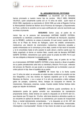 E S T U D I O J U R I D I C O R T T 
III.- ARGUMENTOS DEL PETITORIO 
PRIMERO: La recurrente con el demando 
hemos procreado a nuestro menor hijo de nombre WILLY ABEL MAMANI 
VILAVILA, quién actualmente cuenta con un 13 años de edad, quien nació el 
05.02.1998, registrando su nacimiento el 28.02.1998, por ante el Registro Civil de 
la Municipalidad Distrital de Muñani de la Provincia de Azangaro y Departamento 
de Puno; conforme lo acredito con la copia certificada del acta de nacimiento que 
se anexa al presente. 
SEGUNDO: Señor Juez, el padre de mi 
menor hija es la persona del demandado ANTONIO QUISPE ESTEBA, 
acreditando su identidad y existencia por el Certificado de Inscripción, expedida 
por la RENIEC, conforme se anexa al presente. Al cual conocí cuando tenía 19 
años en la Plaza de Armas de Azángaro, quien me entablo conversación, 
mantuvimos una relación de enamorados mantuvimos relaciones sexuales y 
quede embarazada se lo comunique y el se alejó, cuando mi hijo nació lo buscaba 
y no lo encontraba hasta el año pasado lo pude ubicar y darme cuenta que me 
había engañado al darme un nombre falso, cuando este de llamaba ANTONIO 
QUISPE ESTEBA, indicándome que quería pasar la prueba de ADN. Por lo que 
me veo obligada a interponer la presente acción. 
TERCERO: Señor Juez, el padre de mi hijo 
es el demandado ANTONIO QUISPE ESTEBA y tiene derecho a llevar el apellido 
de su padre prevaleciendo ante todo su identidad y filiación. Por lo que, enterada 
del proceso de filiación, es que acudo a su despacho por su bienestar y que por 
orden judicial mi hija lleve el apellido de su padre. 
CUARTO: Mi menor hijo a la fecha cuenta 
con 13 años de edad, se encuentra en edad escolar, conforme lo acredito con las 
dos fotografías y los dos recibos de ingresos expedido por la I.E. Adelaida 
Mendoza de Barrios y va a cursar el 3 er año de secundaria y debo sufragar 
gatos de pasajes, cuadernos, libros, trabajos de búsqueda en internet, de 
impresiones, fotocopias, propinas, cuotas. Cuando existen fechas festivas debo 
pagar por alquiler de disfraces 
QUINTO: Conforme puede acreditarse de la 
declaración jurada de gastos acredito sus necesidades de manutención 
propiamente dichos. Debe tenerse en cuenta lo dispuesto en el Art.473 del C.C. 
que dispone que “El mayor de 18 años sólo tiene derecho a alimentos cuando no 
se encuentre en aptitud de atender a su subsistencia, por causas de incapacidad 
física o mental debidamente comprobadas…” y lo dispuesto en el Art. 487 del 
C.C. Por el cual “El derecho a pedir alimentos es intransmisible, irrenunciable, 
intransigible e incompensable”. Siendo mi hijo menor de edad es que solicito que 
 