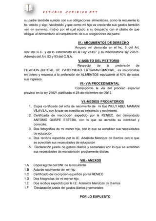 E S T U D I O J U R I D I C O R T T 
su padre también cumpla con sus obligaciones alimenticias, como la recurrente lo 
he venido y sigo haciéndolo y que como mi hijo va creciendo sus gastos también 
van en aumento, motivo por el cual acudo a su despacho con el objeto de que 
obligue al demandado al cumplimiento de sus obligaciones de padre. 
IV.- ARGUMENTOS DE DERECHO 
Amparo mi demanda en el Inc. 6 del Art. 
402 del C.C. y en lo establecido en la Ley 28457 y su modificatoria ley 29821. 
Además del Art. 92 y 93 del C.N.A. 
V.-MONTO DEL PETITORIO 
Respecto de la pretensión de 
FILIACION JUDICIAL DE PATERNIDAD EXTRAMATRIMONIAL, es inapreciable 
en dinero y respecto a la pretensión de ALIMENTOS equivalente al 40% de todos 
sus ingresos. 
VI.- VIA PROCEDIMENTAL 
Corresponde la vía del proceso especial 
previsto en la ley 29821 publicada el 28 de diciembre del 2012. 
VII.-MEDIOS PROBATORIOS 
1. Copia certificada del acta de nacimiento de mi hijo WILLY ABEL MAMANI 
VILAVILA, con lo que se acredita su existencia y nacimiento. 
2. Certificado de inscripción expedido por la RENIEC, del demandado 
ANTONIO QUISPE ESTEBA, con lo que se acredita su identidad y 
domicilio. 
3. Dos fotografías de mi menor hijo, con lo que se acreditan sus necesidades 
de educación 
4. Dos recibos expedido por la I.E. Adelaida Mendoza de Barrios con lo que 
se acreditan sus necesidades de educación 
5. Declaración jurada de gastos diarios y semanales con lo que se acreditan 
sus necesidades de manutención propiamente dichas. 
VIII.- ANEXOS 
1.A Copia legible del DNI de la recurrente 
1.B Acta de nacimiento de mi hijo 
1.C Certificado de inscripción expedido por la RENIEC 
1.D Dos fotografías de mi menor hijo 
1.E Dos recibos expedido por la I.E. Adelaida Mendoza de Barrios 
1.F Declaración jurada de gastos diarios y semanales 
POR LO EXPUESTO 
 