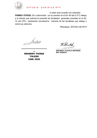 E S T U D I O J U R I D I C O R T T 
A usted pido acceder a lo solicitado 
PRIMER OTROSI: De conformidad con lo previsto en el Art. 80 del C.P.C delego 
a la letrada que autoriza la presente las facultades generales previstas en el Art. 
74 del CPC., declarando encontrarme instruida de las facultades que delego y 
sobre sus alcances. 
Moquegua, 26 Enero del 2014 
………………………………… 
… 
ROSMERY TICONA 
TOLEDO 
CAM: 2020 
……………………………………….. 
SEGUNDA VILAVILA ESPINOZA 
DNI: 04302010 
 