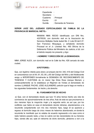 E S T U D I O J U R I D I C O R T T 
Expediente : 
Secretario : 
Cuaderno : Principal 
Escrito : 01 
Sumilla : Demanda de Tenencia 
SEÑOR JUEZ DEL JUZGADO ESPECIALIZADO DE FAMILIA DE LA 
PROVINCIA DE MARISCAL NIETO.- 
MAMANI NINA ROCIO identificada con DNI Nro. 
42276539, con domicilio real en la Asociación de 
Servicios Múltiples Santa Isabel Mz. C Lote 09 del C.P. 
San Francisco Moquegua, y señalando domicilio 
Procesal en el Jr. Libertad Nro. 485 Oficina de la 
Defensoría Pública del Ministerio de Justicia, a Ud. con 
el debido respeto me presento y digo: 
I.-NOMBRE Y DIRECCIÓN DE LA DEMANDADA: 
NINA JORGE ALEX, con domicilio real en la Calle Ica Nro. 426 cercado de esta 
ciudad. 
II.PETITORIO.- 
Que, con legítimo interés para obrar y al amparo del Art. 340, 418 del Código Civil 
en concordancia con el Art. 81, 83, 84, y 85 del Código del Niño y del Adolescente 
vengo a INTERPONER formalmente la DEMANDA DE RECONOCIMIENTO DE 
TENENCIA Y CUSTODIA de mi menor hija Silvia Rosa Llanque Mamani, y 
consecuentemente se le establezca un Régimen de Visitas al demandado de 
nombre LLANQUE PACHO, JOSE ALEJANDRO; petición que lo hago en merito a 
los siguientes fundamentos de hecho y de derecho: 
III.- FUNDAMENTOS DE HECHO 
a) Que, con el demandado desde que tuve 15 años hemos hecho una vida de 
convivencia de aproximadamente de tres años, fruto de esta es que procreamos a 
dos menores hijos la mayorcita mujer y la segunda varón, es así que, por los 
conflictos que había en casa el demandado decide retirarse, abandonarnos a la 
recurrente conjuntamente con mis dos menores hijos, luego él se apareció y 
regreso al domicilio luego de cinco meses de habernos abandonado, en donde la 
recurrente le manifesté que no estaba de acuerdo regresando a la casa como si 
nada hubiera pasado nada, y mas no cubría con las necesidades de su menores 
hijos, siendo ello así, opte en retirarme de dicho domicilio, yéndome a vivir a la 
 