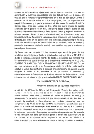 E S T U D I O J U R I D I C O R T T 
casa de mi señora madre conjuntamente con mis dos menores hijos y que para su 
alimentación y cubrir sus necesidades tuve que trabajar fuera de la ciudad, en 
vista de ello el demandado aproximadamente en el mes de abril del 2012, vino al 
domicilio de mi señora madre en donde me propuso, mas que proposición me 
engaño indicándome que quería llevárselo a mi hijita mayor de nombre Rosalinda 
Camila Copa Anco con apenas de tres años con nueva meses de nacido 
solamente por un periodo de un mes, a la que yo acepte esto por cuanto en ese 
momento me encontraba trabajando fuera de esta ciudad y no podía llevármelo a 
mis dos menores hijos es por eso que lo acepte, pero era solamente un mes, pero 
lamentablemente no fue así sino que cuando paso el mes me fui a buscarlo en su 
domicilio, asi como en los domicilio de sus familiares, preguntando por mi hija y 
todos me respondía que no sabían nada de su paradero, pero los miraba y 
observaba que no me decían la verdad y me mentían, mas por el contrario lo 
encubrían al demandado. 
b) Señor Juez no contento con las respuesta que recibí de parte de sus 
familiares, seguí indagando hasta la actualidad es asi que fui a la RENIEC en 
donde el demandado lo había inscrito, de donde se desprende que mi menor hija 
se encuentra en la ciudad de Ica en la dirección B HORNO VIEJO A 29 DEL 
DISTRITO DE PARCONA, DE LA PROVINCIA Y DEPARTAMENTO DE ICA, es 
por esta razón que acudo a su Despacho a efecto de solicitar tutela jurídica 
efectiva c) Señor Juez conforme lo expuesto precedentemente es que me he visto 
obligado a recurrí a su Autoridad a fin de solicitar la Tenencia, y 
consecuentemente al Demandado se le de un régimen de visitas acorde con las 
circunstancias de mi menor hija, y aplicando el INTERES SUPERIOR DEL NIÑO 
IV.- FUNDAMENTOS DE DERECHO: 
Amparo mi demanda en los siguientes dispositivos: 
a) Art. 81 del Código del Niño y del Adolescente “Cuando los padres estén 
separados de hecho, la tenencia de los niños y adolescentes se determinan de 
común acuerdo entre ellos y tomando en cuenta el parecer del niño y el 
adolescente. De no existir acuerdo o si éste resulta perjudicial para los hijos, la 
tenencia la resolverá el Juez dictando las medidas necesarias para su 
cumplimiento”. b) Art. 83 del Código del Niño y Adolescente, que establece que el 
padre o la madre que desee que se le reconozca su derecho a la custodia y 
tenencia, interpondrá su demanda acompañando, el documento que lo identifique, 
la partida de nacimiento y las pruebas pertinentes. c) Jurisprudencia: “La tenencia 
es una institución que tiene por finalidad poner al menor bajo cuidado de uno de 
los padres al encontrarse estos separados de hecho, en atención a 
consideraciones que se le sean mas favorables al menor y en busca de bienestar, 
 