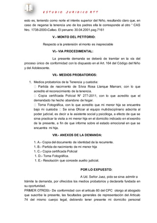 E S T U D I O J U R I D I C O R T T 
esto es, teniendo como norte el interés superior del Niño, resultando claro que, en 
caso de negarse la tenencia uno de los padres ella le corresponde al otro “ CAS 
Nro. 1738-2000-Callao. El peruano 30.04.2001.pag.7161 
V.- MONTO DEL PETITORIO: 
Respecto a la pretensión el monto es inapreciable 
VI.- VIA PROCEDIMENTAL: 
La presente demanda se deberá de tramitar en la vía del 
proceso único de conformidad con lo dispuesto en el Art. 164 del Código del Niño 
y del Adolescente. 
VII.- MEDIOS PROBATORIOS: 
1. Medios probatorios de la Tenencia y custodia: 
acredito el reconocimiento de la tenencia. 
-2011, con lo que acredito que el 
demandado ha hecho abandono de hogar. 
Fotográfica, con lo que acredito que mi menor hija se encuentra 
poder judicial, es decir a la asistente social y psicóloga, a efecto de que se 
sirva practicar la visita a mi menor hija en el domicilio indicado en el exordio 
de la presente, a fin de que informe sobre el estado emocional en que se 
encuentra mi hija. 
VIII.- ANEXOS DE LA DEMANDA: 
1. A.- Copia del documento de identidad de la recurrente. 
1. B.- Partida de nacimiento de mi menor hija 
1. C.- Copia certificada Policial 
1. D.- Toma Fotográfica. 
1. E.- Resolución que concede auxilio judicial. 
POR LO EXPUESTO: 
A Ud. Señor Juez, pido se sirva admitir a 
trámite la demanda, por ofrecidos los medios probatorios y declararla fundada en 
su oportunidad. 
PRIMER OTROSI.- De conformidad con el artículo 80 del CPC otorgo al abogado 
que suscribe la presente, las facultades generales de representación del Artículo 
74 del mismo cuerpo legal, debiendo tener presente mi domicilio personal 
 