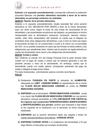 E S T U D I O J U R I D I C O R T T 
Estando a lo expuesto precedentemente, corresponde estimarse la pretensión 
propuesta fijándose una pensión alimenticia razonable a favor de la menor 
alimentista en porcentaje conforme a lo solicitado. 
QUINTO: Fijación de la pensión alimenticia. 
Estando a lo expuesto precedentemente, resulta razonable fijar como pensión 
alimenticia el 19% DIECIOCHO POR CIENTO a favor de la menor alimentista; 
pues con dicha suma -según el costo de vida actual, las necesidades de los 
alimentistas y las posibilidades económicas del obligado- se garantizará el mínimo 
indispensable para la alimentación, educación, recreación, atención médica, 
vestido, entre otras necesidades; ello teniendo en cuenta que el obligado ha 
acreditado tener otras obligaciones alimentarias y que si bien es cierto que según 
el documento de fojas 32, se comprometió a acudir a la menor con un porcentaje 
del 33%, no es posible ampararlo en razón que fue firmado en fecha anterior a las 
obligaciones que actualmente tiene, máxime que la pensión se regula teniendo en 
cuenta las necesidades de la menor y las obligaciones del demandado. 
SEXTO: Costas y costos 
Que conforme el artículo 412 del Código Procesal Civil la parte vencida debe 
cumplir con el pago de costas y costos que se hubieran generado a raíz del 
presente proceso a favor de la demandante, sin embargo, siendo que la 
demandante cuenta con auxilio judicial, corresponde exonerarlo del pago de 
costas y obligado al pago de los costos. 
Por estos fundamentos, administrando justicia a nombre de la Nación. 
FALLO: 
1) Declarando FUNDADA EN PARTE la demanda de ALIMENTOS, 
interpuesta por LIZET CONDORI RAMOS en representación de su menor 
hija FLAVIA BELEN MANCHURIA CONDORI en contra de PEDRO 
MANCHURIA CACERES. 
2) DISPONGO que el demandado PEDRO MANCHURIA CACERES, acuda 
a su menor hija FLAVIA BELEN MANCHURIA CONDORI con una pensión 
alimenticia mensual ascendente al (19%) DIECINUEVE POR CIENTO de 
los ingresos que comprenden REMUNERACIONES, BONIFICACIONES 
y GRATIFICACIONES que perciba; pensión que empezará a regir desde 
el día siguiente de la notificación con la demanda, en forma mensual y 
adelantada. 
3) DISPONGO que la pensión alimenticia fijada sea pagada a través de 
cuenta bancaria del Banco de la Nación. CÚRSESE OFICIO. 
4) DISPONGO CURSAR OFICIO a la empleadora del demandado a fin que 
haga efectivo el descuento por concepto de alimentos. 
 