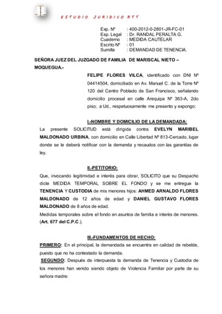 E S T U D I O J U R I D I C O R T T 
Exp. Nº : 400-2012-0-2801-JR-FC-01 
Esp. Legal : Dr. RANDAL PERALTA G. 
Cuaderno : MEDIDA CAUTELAR 
Escrito Nº : 01 
Sumilla : DEMANDAD DE TENENCIA. 
SEÑORA JUEZ DEL JUZGADO DE FAMILIA DE MARISCAL NIETO – 
MOQUEGUA.- 
FELIPE FLORES VILCA, identificado con DNI Nº 
04414504, domiciliado en Av. Manuel C. de la Torre Nº 
120 del Centro Poblado de San Francisco, señalando 
domicilio procesal en calle Arequipa Nº 363-A, 2do 
piso; a Ud., respetuosamente me presento y expongo: 
I.-NOMBRE Y DOMICILIO DE LA DEMANDADA: 
La presente SOLICITUD está dirigida contra EVELYN MARIBEL 
MALDONADO URBINA, con domicilio en Calle Libertad Nº 813-Cercado, lugar 
donde se le deberá notificar con la demanda y recaudos con las garantías de 
ley. 
II.-PETITORIO: 
Que, invocando legitimidad e interés para obrar, SOLICITO que su Despacho 
dicte MEDIDA TEMPORAL SOBRE EL FONDO y se me entregue la 
TENENCIA Y CUSTODIA de mis menores hijos: AHMED ARNALDO FLORES 
MALDONADO de 12 años de edad y DANIEL GUSTAVO FLORES 
MALDONADO de 8 años de edad. 
Medidas temporales sobre el fondo en asuntos de familia e interés de menores. 
(Art. 677 del C.P.C.). 
III.-FUNDAMENTOS DE HECHO: 
PRIMERO: En el principal, la demandada se encuentra en calidad de rebelde, 
puesto que no ha contestado la demanda. 
SEGUNDO: Después de interpuesta la demanda de Tenencia y Custodia de 
los menores han venido siendo objeto de Violencia Familiar por parte de su 
señora madre: 
 