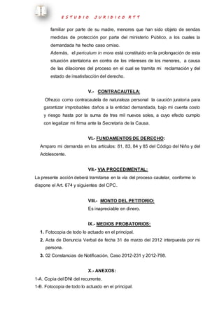 E S T U D I O J U R I D I C O R T T 
familiar por parte de su madre, menores que han sido objeto de sendas 
medidas de protección por parte del ministerio Público, a los cuales la 
demandada ha hecho caso omiso. 
Además, el periculum in mora está constituido en la prolongación de esta 
situación atentatoria en contra de los intereses de los menores, a causa 
de las dilaciones del proceso en el cual se tramita mi reclamación y del 
estado de insatisfacción del derecho. 
V.- CONTRACAUTELA: 
Ofrezco como contracautela de naturaleza personal la caución juratoria para 
garantizar improbables daños a la entidad demandada, bajo mi cuenta costo 
y riesgo hasta por la suma de tres mil nuevos soles, a cuyo efecto cumplo 
con legalizar mi firma ante la Secretaria de la Causa. 
VI.- FUNDAMENTOS DE DERECHO: 
Amparo mi demanda en los artículos: 81, 83, 84 y 85 del Código del Niño y del 
Adolescente. 
VII.- VIA PROCEDIMENTAL: 
La presente acción deberá tramitarse en la vía del proceso cautelar, conforme lo 
dispone el Art. 674 y siguientes del CPC. 
VIII.- MONTO DEL PETITORIO: 
Es inapreciable en dinero. 
IX.- MEDIOS PROBATORIOS: 
1. Fotocopia de todo lo actuado en el principal. 
2. Acta de Denuncia Verbal de fecha 31 de marzo del 2012 interpuesta por mi 
persona. 
3. 02 Constancias de Notificación, Caso 2012-231 y 2012-798. 
X.- ANEXOS: 
1-A. Copia del DNI del recurrente. 
1-B. Fotocopia de todo lo actuado en el principal. 
 
