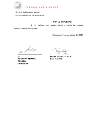 E S T U D I O J U R I D I C O R T T 
1-C. Acta de Denuncia Verbal. 
1-D. 02 Constancias de Notificación. 
POR LO EXPUESTO: 
A Ud., señora Juez, solicito admitir a trámite la presente 
solicitud de medida cautelar. 
Moquegua, trece de agosto del 2014 
…………………………………… 
…. 
ROSMERY TICONA 
TOLEDO 
CAM: 2020 
………………………………… 
FELIPE FLORES VILCA 
DNI: 04302010 
 