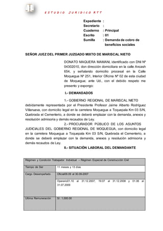 E S T U D I O J U R I D I C O R T T 
Expediente : 
Secretario : 
Cuaderno : Principal 
Escrito : 01 
Sumilla : Demanda de cobro de 
beneficios sociales 
SEÑOR JUEZ DEL PRIMER JUZGADO MIXTO DE MARISCAL NIETO 
DONATO MAQUERA MAMANI, identificado con DNI Nº 
04302010, don dirección domiciliara en la calle Ancash 
654, y señalando domicilio procesal en la Calle 
Moquegua Nº 251, Interior Oficina Nº 02 de esta ciudad 
de Moquegua; ante Ud., con el debido respeto me 
presento y expongo: 
I.- DEMANDADOS 
1.- GOBIERNO REGIONAL DE MARISCAL NIETO 
debidamente representada por el Presidente Profesor Jaime Alberto Rodríguez 
Villanueva, con domicilio legal en la carretera Moquegua a Toquepala Km 03 S/N, 
Quebrada el Cementerio, a donde se deberá emplazar con la demanda, anexos y 
resolución admisoria y demás recaudos de Ley. 
2.- PROCURADOR PÚBLICO DE LOS ASUNTOS 
JUDICIALES DEL GOBIERNO REGIONAL DE MOQUEGUA, con domicilio legal 
en la carretera Moquegua a Toquepala Km 03 S/N, Quebrada el Cementerio, a 
donde se deberá emplazar con la demanda, anexos y resolución admisoria y 
demás recaudos de Ley. 
II.- SITUACIÓN LABORAL DEL DEMANDANTE 
Régimen y Condición Trabajador Individual – Régimen Especial de Construcción Civil 
Tiempo de Ser 11 meses y 13 días 
Cargo Desempeñado Oficial09.09 al 30.09-2007 
Operario01.10 al 31.12.2007; 19.07 al 31.12.2008 y 01.06 al 
31.07.2009 
Ultima Remuneración 
S/. 1,000.00 
 