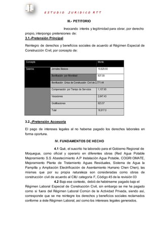 E S T U D I O J U R I D I C O R T T 
III.- PETITORIO 
Invocando interés y legitimidad para obrar, por derecho 
propio, interpongo pretensiones de: 
3.1.-Pretensión Principal 
Reintegro de derechos y beneficios sociales de acuerdo al Régimen Especial de 
Construcción Civil, por concepto de: 
Concepto Monto 
Salarios Jornales Básicos 10,629.93 
Bonificación por Movilidad 837.00 
Bonificación Única de Construcción Civil de 2,771.44 
Compensación por Tiempo de Servicios 1,107.65 
Vacaciones 2,647.43 
Gratificaciones 923.57 
Total 18,917.0 
3.2..-Pretensión Accesoria 
El pago de intereses legales al no haberse pagado los derechos laborales en 
forma oportuna. 
IV. FUNDAMENTOS DE HECHO 
4.1 Qué, el suscrito ha laborado para el Gobierno Regional de 
Moquegua, como oficial y operario en diferentes obras (Red Agua Potable 
Mejoramiento S.S Abastecimiento A.P Instalación Agua Potable, COGRI OMATE, 
Mejoramiento Planta de Tratamiento Aguas Residuales, Sistema de Agua la 
Pampilla y Ampliación Electrificación de Asentamiento Humano Chen Chen), las 
mismas que por su propia naturaleza son consideradas como obras de 
construcción civil de acuerdo al CIIU categoría F, Código 45 de la revisión 03 
4.2 Bajo ese contexto, debió de habérseme pagado bajo el 
Régimen Laboral Especial de Construcción Civil, sin embargo se me ha pagado 
como si fuera del Régimen Laboral Común de la Actividad Privada, siendo así, 
corresponde que se me reintegre los derechos y beneficios sociales reclamados 
conforme a éste Régimen Laboral, así como los intereses legales generados. 
 