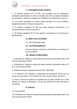 E S T U D I O J U R I D I C O R T T 
V.- FUNDAMENTACIÓN JURÍDICA 
1.- El Decreto Supremo Nº 07-77-TR, que preceptúa que los trabajadores 
eventuales especializados en obras de Construcción Civil, que ejecuta el estado y 
los particulares, deberán ser pagados por el Régimen de Construcción Civil.<br /> 
2.- Las normas procesales en materia laboral previstas en la Ley Nº 26636 y 
suplementariamente el Código Procesal Civil. 
3.- El Decreto Legislativo Nº 650 que regula aspectos concernientes a la 
Compensación por Tiempo de Servicios. 
4.- El Decreto Legislativo Nº 713 que regula lo concerniente a las Vacaciones y 
Gratificaciones 
VI.- MONTO DEL PETITORIO 
S/. 18,917.02 Nuevos Soles. 
VII.- VÍA PROCEDIMENTAL 
Proceso Ordinario Laboral de conformidad con el artículo 61º 
de la Ley 26636. 
VIII.- MEDIOS PROBATORIOS 
1.- Certificado de Trabajo en original del periodo laboral comprendido entre el 09 
al 30 de septiembre de 2007 
2.- Certificado de Trabajo en original del periodo laboral comprendido entre el 01 
al 31 de diciembre del 2007 
3.- Boletas de Pago en original del periodo 2007, 2008, 2009 
4.- La Exhibición que efectuará la demandada del Expediente Técnico de las 
obras en las que labore, a fin de determinar si las mismas superan las 50 UIT 
5.- Pericia Laboral que deberá ser practicada por la perito contable de la Corte 
Superior de Justicia de Moquegua, a fin de que determine el monto total que se 
me adeuda. 
IX. ANEXOS 
1.A: Copia del DNI 
1.B: Certificado de Trabajo en original del periodo laboral comprendido entre el 09 
al 30 de septiembre de 2007. 
 