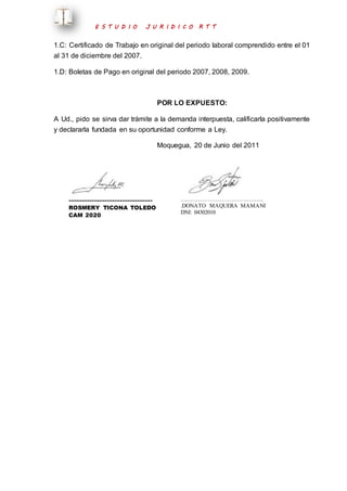 E S T U D I O J U R I D I C O R T T 
1.C: Certificado de Trabajo en original del periodo laboral comprendido entre el 01 
al 31 de diciembre del 2007. 
1.D: Boletas de Pago en original del periodo 2007, 2008, 2009. 
POR LO EXPUESTO: 
A Ud., pido se sirva dar trámite a la demanda interpuesta, calificarla positivamente 
y declararla fundada en su oportunidad conforme a Ley. 
Moquegua, 20 de Junio del 2011 
…………………………………….. 
ROSMERY TICONA TOLEDO 
CAM 2020 
…………………………………….. 
.DONATO MAQUERA MAMANI 
DNI: 04302010 
 