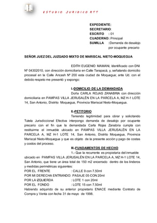 E S T U D I O J U R I D I C O R T T 
EXPEDIENTE: 
SECRETARIO: 
ESCRITO : 01 
CUADERNO : Principal 
SUMILLA :Demanda de desalojo 
por ocupante precario 
SEÑOR JUEZ DEL JUZGADO MIXTO DE MARISCAL NIETO-MOQUEGUA 
EDITH EUGENIO MAMANI, Identificado con DNI 
Nº 04302010, con dirección domiciliaria en Calle Tarapacá, y, señalando domicilio 
procesal en la Calle Ancash Nº 200 esta ciudad de Moquegua; ante Ud. con el 
debido respeto me presentó y expongo: 
I.-DOMICILIO DE LA DEMANDADA 
Doña CARLA ROJAS ZANABRIA con dirección 
domiciliaria en PAMPAS VILLA JERUSALÉN EN LA PARCELA A, MZ H-1 LOTE 
14, San Antonio, Distrito Moquegua, Provincia Mariscal Nieto-Moquegua. 
II.-PETITORIO 
Teniendo legitimidad para obrar y solicitando 
Tutela Jurisdiccional Efectiva interpongo demanda de desalojo por ocupante 
precario con el fin que la demandada Carla Rojas Zanabria cumpla con 
restituirme el inmueble ubicado en PAMPAS VILLA JERUSALÉN EN LA 
PARCELA A, MZ H-1 LOTE 14, San Antonio, Distrito Moquegua, Provincia 
Mariscal Nieto-Moquegua y que es objeto de la presente acción y pago de costas 
y costos del proceso. 
III.-FUNDAMENTOS DE HECHO 
1.- Que la recurrente es propietaria del inmueble 
ubicado en PAMPAS VILLA JERUSALÉN EN LA PARCELA A, MZ H-1 LOTE 14, 
San Antonio, que tiene un área total de 150 m2 encerrado dentro de los linderos 
y medidas perimétricas siguientes: 
POR EL FRENTE : CALLE 9 con 7.50ml 
POR MI DERECHA ENTRANDO: PASAJE 05 CON 20ml 
POR LA IZQUIERDA : LOTE 1 con 20ml 
POR EL FONDO : LOTE 15 con 7.50ml 
Habiendo adquirido de su anterior propietario ENACE mediante Contrato de 
Compra y Venta con fecha 31 de mayo de 1998. 
 