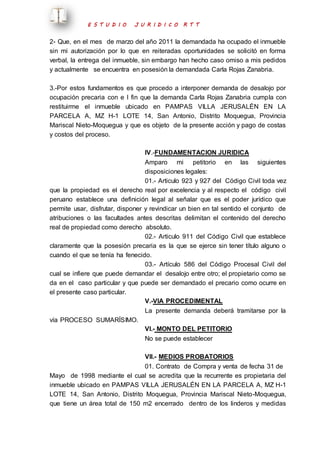 E S T U D I O J U R I D I C O R T T 
2- Que, en el mes de marzo del año 2011 la demandada ha ocupado el inmueble 
sin mi autorización por lo que en reiteradas oportunidades se solicitó en forma 
verbal, la entrega del inmueble, sin embargo han hecho caso omiso a mis pedidos 
y actualmente se encuentra en posesión la demandada Carla Rojas Zanabria. 
3.-Por estos fundamentos es que procedo a interponer demanda de desalojo por 
ocupación precaria con e l fin que la demanda Carla Rojas Zanabria cumpla con 
restituirme el inmueble ubicado en PAMPAS VILLA JERUSALÉN EN LA 
PARCELA A, MZ H-1 LOTE 14, San Antonio, Distrito Moquegua, Provincia 
Mariscal Nieto-Moquegua y que es objeto de la presente acción y pago de costas 
y costos del proceso. 
IV.-FUNDAMENTACION JURIDICA 
Amparo mi petitorio en las siguientes 
disposiciones legales: 
01.- Articulo 923 y 927 del Código Civil toda vez 
que la propiedad es el derecho real por excelencia y al respecto el código civil 
peruano establece una definición legal al señalar que es el poder jurídico que 
permite usar, disfrutar, disponer y revindicar un bien en tal sentido el conjunto de 
atribuciones o las facultades antes descritas delimitan el contenido del derecho 
real de propiedad como derecho absoluto. 
02.- Articulo 911 del Código Civil que establece 
claramente que la posesión precaria es la que se ejerce sin tener título alguno o 
cuando el que se tenía ha fenecido. 
03.- Artículo 586 del Código Procesal Civil del 
cual se infiere que puede demandar el desalojo entre otro; el propietario como se 
da en el caso particular y que puede ser demandado el precario como ocurre en 
el presente caso particular. 
V.-VIA PROCEDIMENTAL 
La presente demanda deberá tramitarse por la 
vía PROCESO SUMARÍSIMO. 
VI.- MONTO DEL PETITORIO 
No se puede establecer 
VII.- MEDIOS PROBATORIOS 
01. Contrato de Compra y venta de fecha 31 de 
Mayo de 1998 mediante el cual se acredita que la recurrente es propietaria del 
inmueble ubicado en PAMPAS VILLA JERUSALÉN EN LA PARCELA A, MZ H-1 
LOTE 14, San Antonio, Distrito Moquegua, Provincia Mariscal Nieto-Moquegua, 
que tiene un área total de 150 m2 encerrado dentro de los linderos y medidas 
 