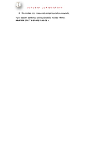 E S T U D I O J U R I D I C O R T T 
5) Sin costas, con costos del obligación del demandado. 
Y por esta mi sentencia así lo pronuncio mando y firmo. 
REGÍSTRESE Y HÁGASE SABER.- 
 