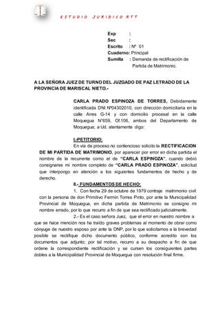 E S T U D I O J U R I D I C O R T T 
Exp : 
Sec : 
Escrito : Nº 01 
Cuaderno: Principal 
Sumilla : Demanda de rectificación de 
Partida de Matrimonio. 
A LA SEÑORA JUEZ DE TURNO DEL JUZGADO DE PAZ LETRADO DE LA 
PROVINCIA DE MARISCAL NIETO.- 
CARLA PRADO ESPINOZA DE TORRES, Debidamente 
identificada DNI Nº04302010, con dirección domiciliaria en la 
calle Aires G-14 y con domicilio procesal en la calle 
Moquegua N°659, Of.106, ambos del Departamento de 
Moquegua; a Ud. atentamente digo: 
I.-PETITORIO: 
En vía de proceso no contencioso solicito la RECTIFICACION 
DE MI PARTIDA DE MATRIMONIO, por aparecer por error en dicha partida el 
nombre de la recurrente como el de “CARLA ESPINOZA”, cuando debió 
consignarse mi nombre completo de “CARLA PRADO ESPINOZA”, solicitud 
que interpongo en atención a los siguientes fundamentos de hecho y de 
derecho. 
II.- FUNDAMENTOS DE HECHO: 
1. Con fecha 29 de octubre de 1979 contraje matrimonio civil 
con la persona de don Primitivo Fermín Torres Pinto, por ante la Municipalidad 
Provincial de Moquegua, en dicha partida de Matrimonio se consigno mi 
nombre errado, por lo que recurro a fin de que sea rectificado judicialmente. 
2.- Es el caso señora Juez, que el error en nuestro nombre a 
que se hace mención nos ha traído graves problemas al momento de obrar como 
cónyuge de nuestro esposo por ante la ONP, por lo que solicitamos a la brevedad 
posible se rectifique dicho documento público, conforme acredito con los 
documentos que adjunto; por tal motivo, recurro a su despacho a fin de que 
ordene la correspondiente rectificación y se cursen los consiguientes partes 
dobles a la Municipalidad Provincial de Moquegua con resolución final firme. 
 