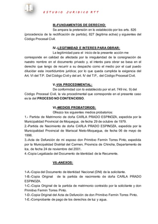 E S T U D I O J U R I D I C O R T T 
III.-FUNDAMENTOS DE DERECHO: 
Se ampara la pretensión en lo establecido por los arts. 826 
(procedencia de la rectificación de partida), 827 (legitima activa) y siguientes del 
Código Procesal Civil. 
IV.-LEGITIMIDAD E INTERES PARA OBRAR: 
La legitimidad para el inicio de la presente acción me 
corresponde en calidad de afectada por la irregularidad de la consignación de 
nuestro nombre en el documento privado y, el interés para obrar se basa en el 
derecho que tengo de recurrir a su despacho como el medio por el cual puedo 
dilucidar esta incertidumbre jurídica; por lo que queda cumplida la exigencia del 
Art. VI del T:P. Del Código Civil y del art. IV del T.P,. del Código Procesal Civil. 
V.-VIA PROCEDIMENTAL: 
De conformidad con lo establecido por el art. 749 inc. 9) del 
Código Procesal Civil, la vía procedimental que corresponde en el presente caso 
es la del PROCESO NO CONTENCIOSO. 
VI.-MEDIOS PROBATORIOS: 
Ofrezco los siguientes medios probatorios: 
1.- Partida de Matrimonio de doña CARLA PRADO ESPINOZA, expedida por la 
Municipalidad Provincial de Moquegua, de fecha 29 de octubre de 1979. 
2.-Partida de Nacimiento de doña CARLA PRADO ESPINOZA, expedida por la 
Municipalidad Provincial de Mariscal Nieto-Moquegua, de fecha 06 de mayo de 
1996. 
3.-Acta de Defunción de mi esposo don Primitivo Fermín Torres Pinto, expedida 
por la Municipalidad Distrital del Carmen, Provincia de Chincha, Departamento de 
Ica, de fecha 24 de noviembre del 2001. 
4.-Copia Legalizada del Documento de Identidad de la Recurrente. 
VII.-ANEXOS: 
1-A.-Copia del Documento de Identidad Nacional (DNI) de la solicitante. 
1-B.-Copia Original de la partida de nacimiento de doña CARLA PRADO 
ESPINOZA. 
1-C.-Copia Original de la partida de matrimonio contraído por la solicitante y don 
Primitivo Fermín Torres Pinto. 
1-D.-Copia Original del Acta de Defunción de don Primitivo Fermín Torres Pinto. 
1-E.-Comprobante de pago de los derechos de luz y agua. 
 