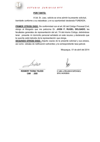 E S T U D I O J U R I D I C O R T T 
POR TANTO: 
A Ud. Sr. Juez, solicito se sirva admitir la presente solicitud, 
tramitarle conforme a su naturaleza y en su oportunidad declarada FUNDADA. 
PRIMER OTROSI DIGO: De conformidad con el art. 80 del Código Procesal Civil, 
otorgo al Abogado que me patrocina Dr. JHON F. RUGEL DELGADO, las 
facultades generales de representación del art. 74 del mismo Código, debiéndose 
tener presente mi domicilio personal señalado en este recurso y declarando que 
la suscrita está instruida de la representación que otorga. 
SEGUNDO OTROSI DIGO: Adjunto copias de la presente solicitud y sus anexos, 
así como cédulas de notificación suficientes y la correspondiente tasa judicial. 
Moquegua, 01 de abril del 2014 
………………………………………… 
ROSMERY TICONA TOLEDO 
CAM : 2020 
………………………………… 
CARLA PRADO ESPINOZA 
DNI: 04302010 
 