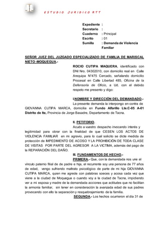 E S T U D I O J U R I D I C O R T T 
Expediente : 
Secretario : 
Cuaderno : Principal 
Escrito : 01 
Sumilla : Demanda de Violencia 
Familiar 
SEÑOR JUEZ DEL JUZGADO ESPECIALIZADO DE FAMILIA DE MARISCAL 
NIETO -MOQUEGUA.- 
ROCIO CUTIPA MAQUERA, identificado con 
DNI Nro. 04302010, con domicilio real en Calle 
Arequipa N°475 Cercado, señalando domicilio 
Procesal en Calle Libertad 485, Oficina de la 
Defensoría de Oficio, a Ud. con el debido 
respeto me presento y digo: 
I.NOMBRE Y DIRECCIÓN DEL DEMANDADO.- 
La presente demanda la interpongo en contra de 
GIOVANNA CUTIPA MARCA, domicilia en Fundo Alfarillo Lte.C-05 A-01 
Distrito de Ite, Provincia de Jorge Basadre, Departamento de Tacna. 
II. PETITORIO. 
Acudo a vuestro despacho invocando interés y 
legitimidad para obrar con la finalidad de que CESEN LOS ACTOS DE 
VIOLENCIA FAMILIAR en mi agravio, para lo cual solicito se dicte medida de 
protección de IMPEDIMENTO DE ACOSO Y LA PROHIBICIÓN DE TODA CLASE 
DE VISITAS POR PARTE DEL AGRESOR A LA VICTIMA, además del pago de 
la REPARACIÓN DEL DAÑO. 
III. FUNDAMENTOS DE HECHO.- 
PRIMERA.- Que, con la demandada nos une el 
vínculo paterno filial de de padre e hija, el recurrente soy una persona de 77 años 
de edad, vengo sufriendo maltrato psicológico de parte de mi hija GIOVANNA 
CUTIPA MARCA, quien me agrede con palabras soeces y acosa cada vez que 
viene a la ciudad de Moquegua o cuando voy a la ciudad de Tacna, impidiendo 
ver a mi esposa y madre de la demandada acciones que actitudes que no facilitan 
la armonía familiar, sin tener en consideración la avanzada edad de sus padres 
provocando con ello la separación y resquebrajamiento de la familia. 
SEGUNDA.- Los hechos ocurrieron el día 31 de 
 