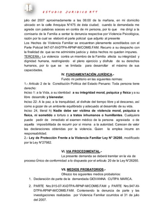 E S T U D I O J U R I D I C O R T T 
julio del 2007 aproximadamente a las 06:00 de la mañana, en mi domicilio 
ubicado en la calle Arequipa N°475 de ésta ciudad; cuando la demandada me 
agrede con palabras soeces en contra de mi persona, por lo que me dirigí a la 
comisaria de la Familia a sentar la denuncia respectiva por Violencia Psicológica, 
razón por la cual se elaboró el parte policial que adjunto al presente 
Los Hechos de Violencia Familiar se encuentran plenamente acreditados con el 
Parte Policial 947-07-XI-DTPA-RPNP-M/COMIS.FAM. Recurro a su despacho con 
la finalidad de que se me administre justicia y éstos hechos no queden impunes. 
TERCERA.- La violencia contra un miembro de la Familia afecta su integridad y 
dignidad humana, restringiendo el pleno ejercicio y disfrute de su derechos 
humanos, por lo que se ve limitada para desarrollar el máximo de sus 
capacidades. 
IV. FUNDAMENTACIÓN JURÍDICA.- 
Fundo mi petitorio en las siguientes normas: 
1.- Artículo 2 de la Constitución Política del Estado Peruano: Toda persona tiene 
derecho: 
Inciso 1: a la Vida, a su identidad a su integridad moral, psíquica y física y a su 
libre desarrollo y bienestar. 
Inciso 22: A la paz, a la tranquilidad, al disfrute del tiempo libre y al descanso, así 
como a gozar de un ambiente equilibrado y adecuado al desarrollo de su vida. 
Inciso 24, literal h) Nadie debe ser víctima de violencia moral, psíquica o 
física, ni sometido a tortura o a tratos inhumanos o humillantes. Cualquiera 
puede pedir de inmediato el examen médico de la persona agraviada o de 
aquella imposibilitada de recurrir por sí misma a la autoridad. Carecen de valor 
las declaraciones obtenidas por la violencia. Quien la emplea incurre en 
responsabilidad. 
2.- Ley de Protección Frente a la Violencia Familiar Ley N° 26260, modificado 
por la Ley N°27982. 
VI. VIA PROCEDIMENTAL.- 
La presente demanda se deberá tramitar en la vía de 
proceso Único de conformidad a lo dispuesto por el artículo 20 de la Ley N°26260. 
VII. MEDIOS PROBATORIOS.- 
Ofrezco los siguientes medios probatorios: 
1. Declaración de parte de la demandada GIOVANNA CUTIPA MARCA. 
2. PARTE Nro.915-07-XI-DTPA-RPNP-M/COMIS.FAM y PARTE Nro.947-XI-DTPA- 
RPNP-M/COMIS.FAM. Conteniendo la denuncia de parte y las 
investigaciones realizadas por Violencia Familiar ocurridos el 31 de julio 
del 2007. 
 