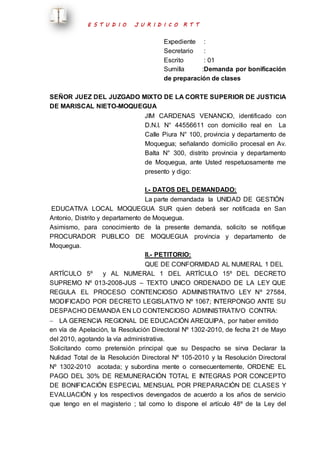 E S T U D I O J U R I D I C O R T T 
Expediente : 
Secretario : 
Escrito : 01 
Sumilla :Demanda por bonificación 
de preparación de clases 
SEÑOR JUEZ DEL JUZGADO MIXTO DE LA CORTE SUPERIOR DE JUSTICIA 
DE MARISCAL NIETO-MOQUEGUA 
JIM CARDENAS VENANCIO, identificado con 
D.N.I. N° 44556611 con domicilio real en La 
Calle Piura N° 100, provincia y departamento de 
Moquegua; señalando domicilio procesal en Av. 
Balta N° 300, distrito provincia y departamento 
de Moquegua, ante Usted respetuosamente me 
presento y digo: 
I.- DATOS DEL DEMANDADO: 
La parte demandada la UNIDAD DE GESTIÓN 
EDUCATIVA LOCAL MOQUEGUA SUR quien deberá ser notificada en San 
Antonio, Distrito y departamento de Moquegua. 
Asimismo, para conocimiento de la presente demanda, solicito se notifique 
PROCURADOR PUBLICO DE MOQUEGUA provincia y departamento de 
Moquegua. 
II.- PETITORIO: 
QUE DE CONFORMIDAD AL NUMERAL 1 DEL 
ARTÍCULO 5º y AL NUMERAL 1 DEL ARTÍCULO 15º DEL DECRETO 
SUPREMO Nº 013-2008-JUS – TEXTO UNICO ORDENADO DE LA LEY QUE 
REGULA EL PROCESO CONTENCIOSO ADMINISTRATIVO LEY Nº 27584, 
MODIFICADO POR DECRETO LEGISLATIVO Nº 1067; INTERPONGO ANTE SU 
DESPACHO DEMANDA EN LO CONTENCIOSO ADMINISTRATIVO CONTRA: 
 LA GERENCIA REGIONAL DE EDUCACIÓN AREQUIPA, por haber emitido 
en vía de Apelación, la Resolución Directoral Nº 1302-2010, de fecha 21 de Mayo 
del 2010, agotando la vía administrativa. 
Solicitando como pretensión principal que su Despacho se sirva Declarar la 
Nulidad Total de la Resolución Directoral Nº 105-2010 y la Resolución Directoral 
Nº 1302-2010 acotada; y subordina mente o consecuentemente, ORDENE EL 
PAGO DEL 30% DE REMUNERACIÓN TOTAL E INTEGRAS POR CONCEPTO 
DE BONIFICACIÓN ESPECIAL MENSUAL POR PREPARACIÓN DE CLASES Y 
EVALUACIÓN y los respectivos devengados de acuerdo a los años de servicio 
que tengo en el magisterio ; tal como lo dispone el artículo 48º de la Ley del 
 