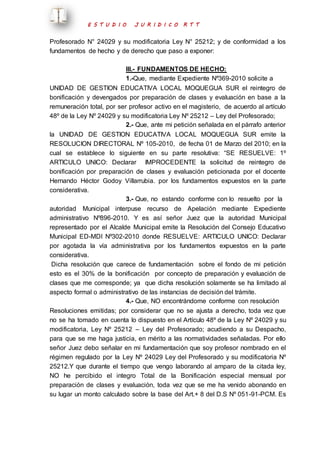 E S T U D I O J U R I D I C O R T T 
Profesorado N° 24029 y su modificatoria Ley N° 25212; y de conformidad a los 
fundamentos de hecho y de derecho que paso a exponer: 
III.- FUNDAMENTOS DE HECHO: 
1.-Que, mediante Expediente Nº369-2010 solicite a 
UNIDAD DE GESTION EDUCATIVA LOCAL MOQUEGUA SUR el reintegro de 
bonificación y devengados por preparación de clases y evaluación en base a la 
remuneración total, por ser profesor activo en el magisterio, de acuerdo al artículo 
48º de la Ley Nº 24029 y su modificatoria Ley Nº 25212 – Ley del Profesorado; 
2.- Que, ante mi petición señalada en el párrafo anterior 
la UNIDAD DE GESTION EDUCATIVA LOCAL MOQUEGUA SUR emite la 
RESOLUCION DIRECTORAL Nº 105-2010, de fecha 01 de Marzo del 2010; en la 
cual se establece lo siguiente en su parte resolutiva: “SE RESUELVE: 1º 
ARTICULO UNICO: Declarar IMPROCEDENTE la solicitud de reintegro de 
bonificación por preparación de clases y evaluación peticionada por el docente 
Hernando Héctor Godoy Villarrubia. por los fundamentos expuestos en la parte 
considerativa. 
3.- Que, no estando conforme con lo resuelto por la 
autoridad Municipal interpuse recurso de Apelación mediante Expediente 
administrativo Nº896-2010. Y es así señor Juez que la autoridad Municipal 
representado por el Alcalde Municipal emite la Resolución del Consejo Educativo 
Municipal ED-MDI Nº302-2010 donde RESUELVE: ARTICULO UNICO: Declarar 
por agotada la vía administrativa por los fundamentos expuestos en la parte 
considerativa. 
Dicha resolución que carece de fundamentación sobre el fondo de mi petición 
esto es el 30% de la bonificación por concepto de preparación y evaluación de 
clases que me corresponde; ya que dicha resolución solamente se ha limitado al 
aspecto formal o administrativo de las instancias de decisión del trámite. 
4.- Que, NO encontrándome conforme con resolución 
Resoluciones emitidas; por considerar que no se ajusta a derecho, toda vez que 
no se ha tomado en cuenta lo dispuesto en el Artículo 48º de la Ley Nº 24029 y su 
modificatoria, Ley Nº 25212 – Ley del Profesorado; acudiendo a su Despacho, 
para que se me haga justicia, en mérito a las normatividades señaladas. Por ello 
señor Juez debo señalar en mi fundamentación que soy profesor nombrado en el 
régimen regulado por la Ley Nº 24029 Ley del Profesorado y su modificatoria Nº 
25212.Y que durante el tiempo que vengo laborando al amparo de la citada ley, 
NO he percibido el integro Total de la Bonificación especial mensual por 
preparación de clases y evaluación, toda vez que se me ha venido abonando en 
su lugar un monto calculado sobre la base del Art.+ 8 del D.S Nº 051-91-PCM. Es 
 