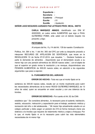 E S T U D I O J U R I D I C O R T T 
Expediente : 
Secretario : 
Cuaderno : Principal 
Escrito : 01 
Sumilla : Apelación 
SEÑOR JUEZ SEGUNDO JUZGADO PAZ LETRADO PROV. MCAL. NIETO 
CARLA MARQUEZ AMADO, identificado con DNI N° 
40203020; en autos sobre ALIMENTOS que sigo a PAUL 
GUTIERREZ POMA; ante usted con el debido respeto me 
presento y digo: 
PETITORIO: 
Al amparo del Inc. 6 y 14 del Art. 139 de nuestra Constitución 
Política, Art. 364 e Inc. 1 del Art. 365 del CPC por ante su despacho procedo a 
interponer RECURSO DE APELACION DE SENTENCIA, que recae en la 
RESOLUCION 10 de fecha 07.01.2014, que resuelve: “… Declarar fundada en 
parte la demanda de alimentos , disponiendo que el demandado acuda a su 
menor hija con una pensión alimenticia de 300.00 nuevos soles.”, con el objeto de 
que el superior en grado revise la resolución y se revoque, disponiéndose una 
PENSION ALIMENTICIA de 600.00 nuevos soles; en atención a los siguientes 
argumentos que paso a exponer. 
II.- FUNDAMENTOS DEL AGRAVIO 
ERROR DE HECHO.- Toda vez que el monto fijado en la 
sentencia de 300.00 nuevos soles, resulta ser un monto insuficiente para cubrir 
las necesidades alimenticias de la menor ROCIO GUTIERREZ MARQUEZ, de 13 
años de edad, quien se encuentra en edad escolar y con una dolencia de la 
tiroides. 
ERROR DE DERECHO.- Por cuanto el Art. 92 de CNA 
establece que “ Se considera alimentos , lo necesario para el sustento, habitación, 
vestido, educación, instrucción y capacitación para el trabajo, asistencia médica y 
recreación del niño o del adolescente…” Mi menor hija actualmente estudia en un 
colegio particular y debo pagar un pensión de 210 en forma mensual y tiene una 
dolencia a la tiroides que requiere de tratamiento médico y viajes a Arequipa. Por 
lo que, el monto fijado ni en lo necesario para cubrir las más elementales 
necesidades de mi menor hija 
 