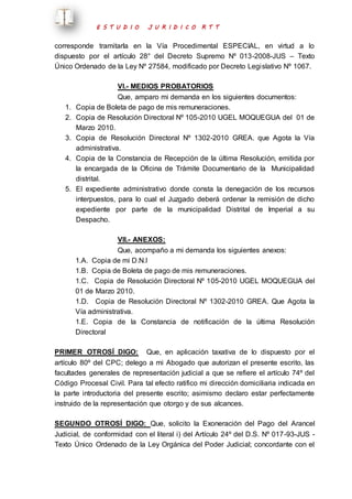 E S T U D I O J U R I D I C O R T T 
corresponde tramitarla en la Vía Procedimental ESPECIAL, en virtud a lo 
dispuesto por el artículo 28° del Decreto Supremo Nº 013-2008-JUS – Texto 
Único Ordenado de la Ley Nº 27584, modificado por Decreto Legi slativo Nº 1067. 
VI.- MEDIOS PROBATORIOS 
Que, amparo mi demanda en los siguientes documentos: 
1. Copia de Boleta de pago de mis remuneraciones. 
2. Copia de Resolución Directoral Nº 105-2010 UGEL MOQUEGUA del 01 de 
Marzo 2010. 
3. Copia de Resolución Directoral Nº 1302-2010 GREA. que Agota la Vía 
administrativa. 
4. Copia de la Constancia de Recepción de la última Resolución, emitida por 
la encargada de la Oficina de Trámite Documentario de la Municipalidad 
distrital. 
5. El expediente administrativo donde consta la denegación de los recursos 
interpuestos, para lo cual el Juzgado deberá ordenar la remisión de dicho 
expediente por parte de la municipalidad Distrital de Imperial a su 
Despacho. 
VII.- ANEXOS: 
Que, acompaño a mi demanda los siguientes anexos: 
1.A. Copia de mi D.N.I 
1.B. Copia de Boleta de pago de mis remuneraciones. 
1.C. Copia de Resolución Directoral Nº 105-2010 UGEL MOQUEGUA del 
01 de Marzo 2010. 
1.D. Copia de Resolución Directoral Nº 1302-2010 GREA. Que Agota la 
Vía administrativa. 
1.E. Copia de la Constancia de notificación de la última Resolución 
Directoral 
PRIMER OTROSÍ DIGO: Que, en aplicación taxativa de lo dispuesto por el 
artículo 80º del CPC; delego a mi Abogado que autorizan el presente escrito, las 
facultades generales de representación judicial a que se refiere el artículo 74º del 
Código Procesal Civil. Para tal efecto ratifico mi dirección domiciliaria indicada en 
la parte introductoria del presente escrito; asimismo declaro estar perfectamente 
instruido de la representación que otorgo y de sus alcances. 
SEGUNDO OTROSÍ DIGO: Que, solicito la Exoneración del Pago del Arancel 
Judicial, de conformidad con el literal i) del Artículo 24º del D.S. Nº 017-93-JUS - 
Texto Único Ordenado de la Ley Orgánica del Poder Judicial; concordante con el 
 