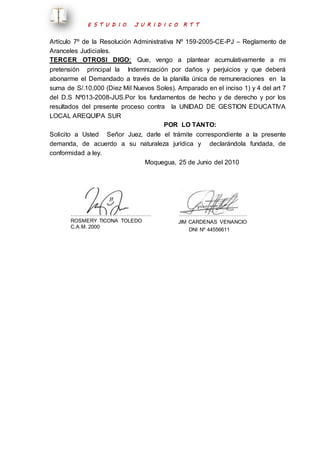 E S T U D I O J U R I D I C O R T T 
Artículo 7º de la Resolución Administrativa Nº 159-2005-CE-PJ – Reglamento de 
Aranceles Judiciales. 
TERCER OTROSI DIGO: Que, vengo a plantear acumulativamente a mi 
pretensión principal la Indemnización por daños y perjuicios y que deberá 
abonarme el Demandado a través de la planilla única de remuneraciones en la 
suma de S/.10,000 (Diez Mil Nuevos Soles). Amparado en el inciso 1) y 4 del art 7 
del D.S Nº013-2008-JUS.Por los fundamentos de hecho y de derecho y por los 
resultados del presente proceso contra la UNIDAD DE GESTION EDUCATIVA 
LOCAL AREQUIPA SUR 
POR LO TANTO: 
Solicito a Usted Señor Juez, darle el trámite correspondiente a la presente 
demanda, de acuerdo a su naturaleza jurídica y declarándola fundada, de 
conformidad a ley. 
Moquegua, 25 de Junio del 2010 
………………………………………. 
ROSMERY TICONA TOLEDO 
C.A.M. 2000 
………………………………… 
JIM CARDENAS VENANCIO 
DNI Nº 44556611 
