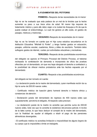 E S T U D I O J U R I D I C O R T T 
II.-FUDAMENTOS DEL PETITORIO 
PRIMERO.- Respecto de las necesidades de mi menor 
hija no se ha evaluado que esta padece de un mal de la tiroides que la hecho 
aumentar su peso a sus trece años de edad. Mi menor hija requiere de 
tratamiento médico y para ello debo viajar a la ciudad de Arequipa a fin de que la 
pueda evaluar el endocrinólogo. Lo cual me genera un alto costo, en gastos de 
pasajes, médicos y medicinas. 
SEGUNDO.-Respecto de necesidades de mi menor 
hija no se ha tomado en cuenta que mi hija cursa estudios secundarios en la 
Institución Educativa “Mitchell & Porter”. y tengo fuertes gastos en educación, 
pasajes, uniforme escolar, cuadernos, libros y útiles de escritorio. También debo 
sufragara gastos de internet, cuotas por actividades educativas y recreativas. 
TERCERO.- Respecto de las posibilidades económicas 
del obligado se agravia el Principio Procesal del Debido Proceso, al haberse 
rechazado la contestación de demanda e incorporado de oficio las pruebas 
ofrecidas por el demandado, sin que nos haya otorgado el derecho a contradecir y 
la posibilidad de ofrecer medios probatorios ante los hechos expuesto por el 
demandado 
CUARTO.- Respecto a las posibilidades económicas 
del obligado se han tomado en cuenta: 
- La declaración jurada de la madre del demandado, quien manifiesta recibir de su 
hijo la suma de 200.00 nuevos soles. 
- Certificado médico de luxación gleno humeral derecho e historia clínica y 
constancias de atención. 
- Declaración jurada del demandado de ingresos de 400 nuevos soles que 
supuestamente percibiría el obligado. Al respecto cabe precisar;: 
- La declaración jurada de la madre no acredita que perciba suma de 200.00 
nuevos soles, toda vez que no acredita la existencia del proceso judicial, ni recibo 
de la tales sumas, lo que hace deducir el complot de la madre del demandado, 
con la finalidad de ayudar al obligado a eludir el pago de las pensiones 
alimenticias devengadas. 
- El certificado médico no acreditas limitación o imposibilidad de alguno órgano de 
su cuerpo que lo imposibilite o limite en trabajarte. 
 