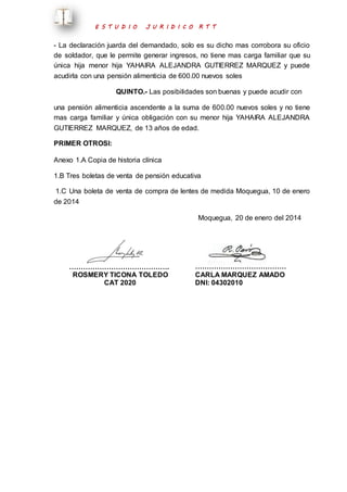E S T U D I O J U R I D I C O R T T 
- La declaración juarda del demandado, solo es su dicho mas corrobora su oficio 
de soldador, que le permite generar ingresos, no tiene mas carga familiar que su 
única hija menor hija YAHAIRA ALEJANDRA GUTIERREZ MARQUEZ y puede 
acudirla con una pensión alimenticia de 600.00 nuevos soles 
QUINTO.- Las posibilidades son buenas y puede acudir con 
una pensión alimenticia ascendente a la suma de 600.00 nuevos soles y no tiene 
mas carga familiar y única obligación con su menor hija YAHAIRA ALEJANDRA 
GUTIERREZ MARQUEZ, de 13 años de edad. 
PRIMER OTROSI: 
Anexo 1.A Copia de historia clínica 
1.B Tres boletas de venta de pensión educativa 
1.C Una boleta de venta de compra de lentes de medida Moquegua, 10 de enero 
de 2014 
Moquegua, 20 de enero del 2014 
……………………………………. 
ROSMERY TICONA TOLEDO 
CAT 2020 
………………………………… 
CARLA MARQUEZ AMADO 
DNI: 04302010 
 