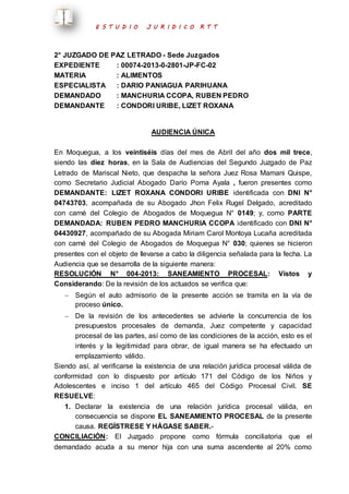 E S T U D I O J U R I D I C O R T T 
2° JUZGADO DE PAZ LETRADO - Sede Juzgados 
EXPEDIENTE : 00074-2013-0-2801-JP-FC-02 
MATERIA : ALIMENTOS 
ESPECIALISTA : DARIO PANIAGUA PARIHUANA 
DEMANDADO : MANCHURIA CCOPA, RUBEN PEDRO 
DEMANDANTE : CONDORI URIBE, LIZET ROXANA 
AUDIENCIA ÚNICA 
En Moquegua, a los veintiséis días del mes de Abril del año dos mil trece, 
siendo las diez horas, en la Sala de Audiencias del Segundo Juzgado de Paz 
Letrado de Mariscal Nieto, que despacha la señora Juez Rosa Mamani Quispe, 
como Secretario Judicial Abogado Darío Poma Ayala , fueron presentes como 
DEMANDANTE: LIZET ROXANA CONDORI URIBE identificada con DNI N° 
04743703, acompañada de su Abogado Jhon Felix Rugel Delgado, acreditado 
con carné del Colegio de Abogados de Moquegua N° 0149; y, como PARTE 
DEMANDADA: RUBEN PEDRO MANCHURIA CCOPA identificado con DNI N° 
04430927, acompañado de su Abogada Miriam Carol Montoya Lucaña acreditada 
con carné del Colegio de Abogados de Moquegua N° 030; quienes se hicieron 
presentes con el objeto de llevarse a cabo la diligencia señalada para la fecha. La 
Audiencia que se desarrolla de la siguiente manera: 
RESOLUCIÓN N° 004-2013: SANEAMIENTO PROCESAL: Vistos y 
Considerando: De la revisión de los actuados se verifica que: 
 Según el auto admisorio de la presente acción se tramita en la vía de 
proceso único. 
 De la revisión de los antecedentes se advierte la concurrencia de los 
presupuestos procesales de demanda, Juez competente y capacidad 
procesal de las partes, así como de las condiciones de la acción, esto es el 
interés y la legitimidad para obrar, de igual manera se ha efectuado un 
emplazamiento válido. 
Siendo así, al verificarse la existencia de una relación jurídica procesal válida de 
conformidad con lo dispuesto por artículo 171 del Código de los Niños y 
Adolescentes e inciso 1 del artículo 465 del Código Procesal Civil. SE 
RESUELVE: 
1. Declarar la existencia de una relación jurídica procesal válida, en 
consecuencia se dispone EL SANEAMIENTO PROCESAL de la presente 
causa. REGÍSTRESE Y HÁGASE SABER.- 
CONCILIACIÓN: El Juzgado propone como fórmula conciliatoria que el 
demandado acuda a su menor hija con una suma ascendente al 20% como 
 