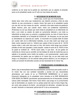 E S T U D I O J U R I D I C O R T T 
conforme es de verse de la partida de nacimiento que se adjunta al presente, 
quien en la actualidad cuenta con 01 año con dos meses de nacido. 
2.- NECESIDAD DE MI MENOR HIJO: 
Señor Juez, ocurre que con el demandado 
desde hace cinco años que mantenemos una relación amorosa y fruto de esta 
relación es que procreamos a nuestro menor hijo quien en la actualidad cuenta 
con una año con dos meses de nacido, naciendo a los siete meses de gestación 
(Siete mesino), pero que cuando nació, nació con problemas respiratorios 
(Pulmones) es así que desde que nació hasta la actualidad se va enfermando de 
todo y por ende su estado de salud es sumamente delicado y por ende su 
tratamiento es largo para su curación y restablecimiento, es mas mi menor hijo se 
encontraba internado en el Hospital de ESSALUD de Arequipa, es así que para 
su alimentación es especial por cuanto la recurrente no lo puede darle de lactar 
por cuanto sufro de le enfermedad diabetes, es por esta razón que tengo que 
darle Leche especial como la Enfamil que cuesta el taro la suma de S/. 120.00 
nuevos soles y esto solo dura para un mes, del mismo modo tengo que comprar 
pañales al mes seis paquetes y cada paquete cuesta la suma de S/. 48.00 al mes 
se gasta la cantidad de 144.00 nuevo soles, ni que decir de los gastos de 
medicinas la misma que lo acredito con las boletas de venta de medicinas que se 
adjunta a la presente como medio de prueba, y así sucesivamente puedo estar 
enumerando los gastos que se realiza en mi menor hijo, es por esta razón que 
vengo a su Despacho a fin de solicitar tutela jurídica efectiva y se me designe un 
monto por pensión de alimentos acorde con las necesidad de mi menor hijo. 
3.- POSIBILIDADES ECONOMICAS DEL 
DEMANDADO: 
Señor Juez el demandado tiene las posibilidades económicas para poder acudir a 
mi menor hijo con una cantidad razonable y acorde con sus necesidades 
alimentarias, por cuanto él es un PROFESOR NOMBRADO en el sector 
Educación trabajando en la actualidad como docente en la DRE MOQUEGUA 
CON SEDE EN OMATE percibiendo aproximadamente de mil trescientos ochenta 
nuevos soles mensuales. Del mismo modo Señor Juez pongo en su conocimiento 
que el demandado es casado con su pareja actual del cual no tiene ningún hijo, 
asi como esta pareja le ha hecho una demanda de alimentos simulado del cual 
se está haciendo un descuento judicial del 40 % de su remuneración. 
IV. FUNDAMENTACIÓN JURÍDICA.- 
Fundo mi petitorio en lo siguiente: 
 